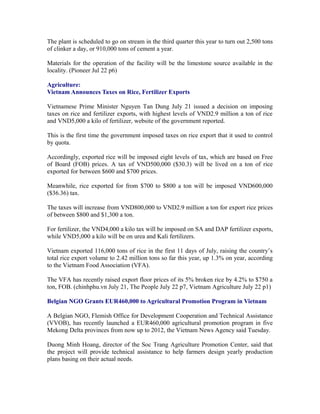 The plant is scheduled to go on stream in the third quarter this year to turn out 2,500 tons
of clinker a day, or 910,000 tons of cement a year.

Materials for the operation of the facility will be the limestone source available in the
locality. (Pioneer Jul 22 p6)

Agriculture:
Vietnam Announces Taxes on Rice, Fertilizer Exports

Vietnamese Prime Minister Nguyen Tan Dung July 21 issued a decision on imposing
taxes on rice and fertilizer exports, with highest levels of VND2.9 million a ton of rice
and VND5,000 a kilo of fertilizer, website of the government reported.

This is the first time the government imposed taxes on rice export that it used to control
by quota.

Accordingly, exported rice will be imposed eight levels of tax, which are based on Free
of Board (FOB) prices. A tax of VND500,000 ($30.3) will be lived on a ton of rice
exported for between $600 and $700 prices.

Meanwhile, rice exported for from $700 to $800 a ton will be imposed VND600,000
($36.36) tax.

The taxes will increase from VND800,000 to VND2.9 million a ton for export rice prices
of between $800 and $1,300 a ton.

For fertilizer, the VND4,000 a kilo tax will be imposed on SA and DAP fertilizer exports,
while VND5,000 a kilo will be on urea and Kali fertilizers.

Vietnam exported 116,000 tons of rice in the first 11 days of July, raising the country’s
total rice export volume to 2.42 million tons so far this year, up 1.3% on year, according
to the Vietnam Food Association (VFA).

The VFA has recently raised export floor prices of its 5% broken rice by 4.2% to $750 a
ton, FOB. (chinhphu.vn July 21, The People July 22 p7, Vietnam Agriculture July 22 p1)

Belgian NGO Grants EUR460,000 to Agricultural Promotion Program in Vietnam

A Belgian NGO, Flemish Office for Development Cooperation and Technical Assistance
(VVOB), has recently launched a EUR460,000 agricultural promotion program in five
Mekong Delta provinces from now up to 2012, the Vietnam News Agency said Tuesday.

Duong Minh Hoang, director of the Soc Trang Agriculture Promotion Center, said that
the project will provide technical assistance to help farmers design yearly production
plans basing on their actual needs.
 