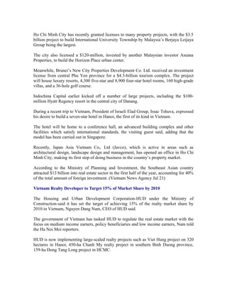 Ho Chi Minh City has recently granted licenses to many property projects, with the $3.5
billion project to build International University Township by Malaysia’s Berjaya Leijaya
Group being the largest.

The city also licensed a $120-million, invested by another Malaysian investor Aseana
Properties, to build the Horizon Place urban center.

Meanwhile, Brunei’s New City Properties Development Co. Ltd. received an investment
license from central Phu Yen province for a $4.3-billion tourism complex. The project
will house luxury resorts, 4,300 five-star and 8,900 four-star hotel rooms, 160 high-grade
villas, and a 36-hole golf course.

Indochina Capital earlier kicked off a number of large projects, including the $100-
million Hyatt Regency resort in the central city of Danang.

During a recent trip to Vietnam, President of Israeli Elad Group, Issac Tshuva, expressed
his desire to build a seven-star hotel in Hanoi, the first of its kind in Vietnam.

The hotel will be home to a conference hall, an advanced building complex and other
facilities which satisfy international standards, the visiting guest said, adding that the
model has been carried out in Singapore.

Recently, Japan Asia Vietnam Co,. Ltd (Javco), which is active in areas such as
architectural design, landscape design and management, has opened an office in Ho Chi
Minh City, making its first step of doing business in the country’s property market.

According to the Ministry of Planning and Investment, the Southeast Asian country
attracted $13 billion into real estate sector in the first half of the year, accounting for 40%
of the total amount of foreign investment. (Vietnam News Agency Jul 21)

Vietnam Realty Developer to Target 15% of Market Share by 2010

The Housing and Urban Development Corporation-HUD under the Ministry of
Construction-said it has set the target of achieving 15% of the realty market share by
2010 in Vietnam, Nguyen Dang Nam, CEO of HUD said.

The government of Vietnam has tasked HUD to regulate the real estate market with the
focus on medium income earners, policy beneficiaries and low income earners, Nam told
the Ha Noi Moi reporters.

HUD is now implementing large-scaled realty projects such as Viet Hung project on 320
hectares in Hanoi, 450-ha Chanh My realty project in southern Binh Duong province,
159-ha Dong Tang Long project in HCMC.
 