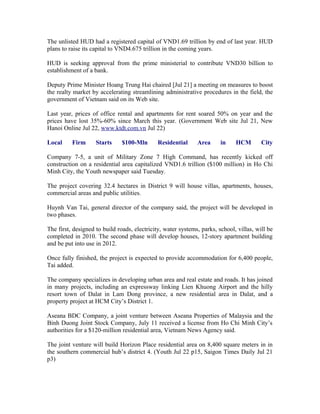 The unlisted HUD had a registered capital of VND1.69 trillion by end of last year. HUD
plans to raise its capital to VND4.675 trillion in the coming years.

HUD is seeking approval from the prime ministerial to contribute VND30 billion to
establishment of a bank.

Deputy Prime Minister Hoang Trung Hai chaired [Jul 21] a meeting on measures to boost
the realty market by accelerating streamlining administrative procedures in the field, the
government of Vietnam said on its Web site.

Last year, prices of office rental and apartments for rent soared 50% on year and the
prices have lost 35%-60% since March this year. (Government Web site Jul 21, New
Hanoi Online Jul 22, www.ktdt.com.vn Jul 22)

Local     Firm      Starts     $100-Mln       Residential     Area      in    HCM        City

Company 7-5, a unit of Military Zone 7 High Command, has recently kicked off
construction on a residential area capitalized VND1.6 trillion ($100 million) in Ho Chi
Minh City, the Youth newspaper said Tuesday.

The project covering 32.4 hectares in District 9 will house villas, apartments, houses,
commercial areas and public utilities.

Huynh Van Tai, general director of the company said, the project will be developed in
two phases.

The first, designed to build roads, electricity, water systems, parks, school, villas, will be
completed in 2010. The second phase will develop houses, 12-story apartment building
and be put into use in 2012.

Once fully finished, the project is expected to provide accommodation for 6,400 people,
Tai added.

The company specializes in developing urban area and real estate and roads. It has joined
in many projects, including an expressway linking Lien Khuong Airport and the hilly
resort town of Dalat in Lam Dong province, a new residential area in Dalat, and a
property project at HCM City’s District 1.

Aseana BDC Company, a joint venture between Aseana Properties of Malaysia and the
Binh Duong Joint Stock Company, July 11 received a license from Ho Chi Minh City’s
authorities for a $120-million residential area, Vietnam News Agency said.

The joint venture will build Horizon Place residential area on 8,400 square meters in in
the southern commercial hub’s district 4. (Youth Jul 22 p15, Saigon Times Daily Jul 21
p3)
 