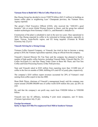 Vietnam Firm to Build $45.1 Mln in Coffee Plant in Laos

Dao Huong Group has decided to invest VND778 billion ($45.15 million) in building an
instant coffee plant in neighboring Laos’ Champasak province, the Vietnam News
Agency reported.

The group’s Chief Executive Official (CEO), who received the “ASEAN’s good
business” title at recent Global Women Summit in Hanoi, said the group has ordered
modern technologies from Germany’s E&E Co., and Denmark’s Anhydro Co.

Construction of the plant is scheduled to start in the next two years. Once operational in
2010, Dao Huong expected its coffee to be welcomed at foreign markets, especially in
Japan, Taiwan, Asian-Pacific region, and EU being targeted. (Vietnam & World
Economy July 22 p13)

Vinacafe Striving for a Strong Group

Vietnam Coffee General Company, or Vinacafe, has tried its best to become a strong
group in 2010, the Vietnam Agriculture reported, citing an official from the company.

Vinacafe’s General Director Do Van Nam said the company has planned to build a
number of high quality coffee factories, including Vinacafe Dalat, Vinacafe Dak Ha, 331
Coffee Im-Export Co, and Hoa Thang Trade Center in Buon Ma Thuot, and Tien Son
Coffee and Grain Processing Factory in Bac Ninh province.

Nam said Vinacafe raked in $243 million from exporting more than 113,000 tons of
coffee in the first six months of 2008, fulfilling 63% and 425 of yearly plan, respectively.

The company’s $243 million export revenues accounted for 20% of Vietnam’s total
earning from coffee export in Jan-Jun 2008.

Doan Dinh Thiem, chairman of Vinacafe’s management board, said the company may
export around 250,000-300,000 tons of coffee worth $550 million this year, up 20% on
year.

He said that the company’s net profit may reach from VND280 billion to VND300
billion.

Vinacafe now has 42 affiliates, including 9 joint stock companies, and 33 farms.
(Vietnam Agriculture July 21 p6)

Foreign Investment:
Kirby to Open $15-Mln Pre-engineered Steel Mill in Southern Vietnam
 