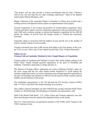 “The project will not only provide a tourism development plan for Hue, Vietnam’s
festival city, but also help the two sides exchange experiences,” Head of the Spanish
expert group, Damian Moragues, said.

Deputy Chairman of the municipal People’s Committee Le Phuoc Hoa recently had a
working session with Spanish tourism experts on implementation of the project.

Tourism cooperation is one of three top priorities of Vietnam-Spain cooperation. Since
Vietnam and Spain signed a tourism cooperation agreement at the governmental level in
April 2002 and a common strategy on tourism development cooperation for the 2005-08
period, the number of arrivals from the foreign country to Vietnam has ceaselessly
increased.

Especially, Spain in succession held the highest on-year growth rate in the number of
tourists visiting Vietnam in recent months.

Vietnam welcomed more than 3,400 arrivals from Spain in the first quarter of this year,
up 72.6% on-year. (News July 22 p8, Capital Security July 22 p2, Vietnam Panorama)

Politics & Law:
Vietnam Calls on Cambodia, Thailand to Solve Temple Dispute via Negotiation

Vietnam called on Cambodia and Thailand to resolve their border dispute relating to the
Preah Vihear Temple through peaceful negotiations in the spirit of friendship and
solidarity, Vietnamese spokesman Le Dung said July 21.

The Ministry of Foreign Affairs’ spokesman was cited as affirming Vietnam’s stance on
the issue, saying that the two sides should restrain themselves to avoid making the
situation complicated and try to resolve remaining issues through peaceful negotiations in
the spirit of friendship and solidarity of ASEAN, for the interest of both countries and for
stability and development of the group.

The Cambodian representative to the UN informed the UN Security Council (UNSC)
July 17 in New York about Thai troops intruding on its territory.

Thai soldiers entered Cambodian soil after UNESCO has recently listed the Preah Vihear
Temple as a World Heritage Site belonging to Cambodia, the representative said.

Staff of the Phnom Penh based - U.S., China, France and Vietnam embassies were also
flown by helicopter from the capital to the disputed territory on the border.

The U.S., China and France are permanent members of the UNSC while Vietnam is the
UNSC chairman in July.
 