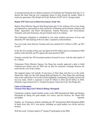 A meeting between the two defense ministers of Cambodia and Thailand, held July 21 to
discuss the latest flare-up over competing claims to land around the temple, failed to
reach any agreement. (The People Jul 22 p8, Website of CPV Jul 21, foreign media)

Deputy PM Visits Laos to Boost Investment, Trade Ties

Deputy Prime Minister Nguyen Sinh Hung began July 21 his working visit to Laos, being
accompanied by representatives from ministries of Planning and Investment, Industry and
Trade, Agriculture and Rural Development, Natural Resources and Environment,
Transport, and some businesses, the government said on its website.

The Vietnamese delegation is scheduled to visit some southern provinces of Laos and
attend the 30th mid-meeting of the two sides’ cooperative subcommittees.

Two-way trade value between Vietnam and Laos reached $312 million in 2007, up 20%
on year.

In the first five months of this year, the figure hit $192 million and was estimated at $240
million in the first half, up 58% against the same period of 2007.

Vietnam currently has 109 investment projects licensed in Laos, with the total capital of
$1.1 billion.

Vietnamese Prime Minister Nguyen Tan Dung has recently approved a plan to build
Vietnam-Laos border zone by 2020 into an area for economic exchange between the
north and the west of the country.

The targeted region will include 10 provinces of Dien Bien and Son La in the north,
Thanh Hoa, Nghe An, Ha Tinh, Quang Binh and Quang Tri, Thua Thien-Hue and Quang
Nam in the central Kon Tum in the Central Highlands, contributing to further increase the
two-way trade, which is expected to reach $1 billion in 2010 and $5 billion in 2020.
(Website of government Jul 21, Vietnam Economic Times Jul 22 p4, The People p8)

Labor & Education:
Vietnam Wins Big at Int’l Math & Biology Olympiads

Vietnamese students reaped fruitful results at the 2008 International Math and Biology
Olympiads by taking two gold medals, two silvers, and five bronzes, the Thanh Nien
newspaper                                                                     reported.

Notably, six Vietnamese students attending the 49th International Math Olympiad (IMO)
in Spain from July 10-21 won prizes, including two gold medals, two silvers and two
bronzes.

With the result, Vietnam ranked 12th among 97 participants at the IMO.
 