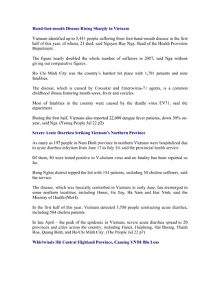 Hand-foot-mouth Disease Rising Sharply in Vietnam

Vietnam identified up to 5,481 people suffering from foot-hand-mouth disease in the first
half of this year, of whom, 21 died, said Nguyen Huy Nga, Head of the Health Provision
Department.

The figure nearly doubled the whole number of sufferers in 2007, said Nga without
giving out comparative figures.

Ho Chi Minh City was the country’s hardest hit place with 1,701 patients and nine
fatalities.

The disease, which is caused by Coxsakie and Enterovirus-71 agents, is a common
childhood illness featuring mouth sores, fever and vesicles.

Most of fatalities in the country were caused by the deadly virus EV71, said the
department.

During the first half, Vietnam also reported 22,000 dengue fever patients, down 30% on-
year, said Nga. (Young People Jul 22 p2)

Severe Acute Diarrhea Striking Vietnam’s Northern Province

As many as 197 people in Nam Dinh province in northern Vietnam were hospitalized due
to acute diarrhea infection from June 17 to July 10, said the provincial health service.

Of them, 80 were tested positive to V.cholera virus and no fatality has been reported so
far.

Hung Nghia district topped the list with 154 patients, including 50 cholera sufferers, said
the service.

The disease, which was basically controlled in Vietnam in early June, has reemerged in
some northern localities, including Hanoi, Ha Tay, Ha Nam and Bac Ninh, said the
Ministry of Health (MoH).

In the first half of this year, Vietnam detected 3,700 people contracting acute diarrhea,
including 584 cholera patients.

In late April – the peak of the epidemic in Vietnam, severe acute diarrhea spread to 20
provinces and cities across the country, including Hanoi, Haiphong, Hai Duong, Thanh
Hoa, Quang Binh, and Ho Chi Minh City. (The People Jul 22 p7)

Whirlwinds Hit Central Highland Province, Causing VND1 Bln Loss
 