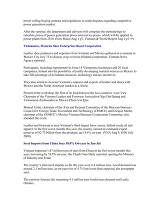 power selling-buying contract and regulations to settle disputes regarding competitive
power generation market.

After the seminar, the department and advisors will complete the methodology to
calculate prices of power generation prices and service prices, which will be applied to
power plants from 2010. (New Hanoi Aug 1 p7, Vietnam & World Report Aug 1 p1+9)

Vietnamese, Mexican Shoe Enterprises Boost Cooperation

Leather shoe producers and exporters from Vietnam and Mexico gathered at a seminar in
Mexico City July 31 to discuss ways to boost bilateral cooperation, Vietnam News
Agency reported.

Participants, including representatives from 14 Vietnamese businesses and 20 local
companies, looked into the possibility of jointly developing material sources in Mexico to
take full advantage of its human resources, technology and tax incentives.

They also aimed to increase Vietnam’s imports and exports of leather and shoes with
Mexico and the North American market as a whole.

Present at the workshop, the first of its kind between the two countries, were Vice
Chairman of the Vietnam Leather and Footwear Association Ngo Dai Quang and
Vietnamese Ambassador to Mexico Pham Van Que.

Manuel Uribe, chairman of the Asia and Oceania Committee of the Mexican Business
Council for Foreign Trade, Investment and Technology (COMCE) and Enrique Miche,
chairman of the COMCE’s Mexico-Vietnam Business Cooperation Committee, also
attended the event.

Leather and footwear is now Vietnam’s third largest forex earner, behind crude oil and
apparel. In the first seven months this year, the country earned an estimated export
turnover of $2.75 billion from the products, up 18.4% on-year. (VNA Aug 4, GSO July
2008)

Steel Imports from China Soar 58.8% On-year in Jan-Jul

Vietnam imported 1.87 million tons of steel from China in the first seven months this
year, increasing by 58.8% on-year, the Thanh Nien Daily reported, quoting the Ministry
of Industry and Trade.

The country’s total steel imports so far this year were 6.4 million tons. Local demand was
around 2.3 million tons, an on-year rise of 4.7% but lower than expected, the newspaper
said.

The ministry forecast the remaining 4.1 million tons would meet demand until early
October.
 