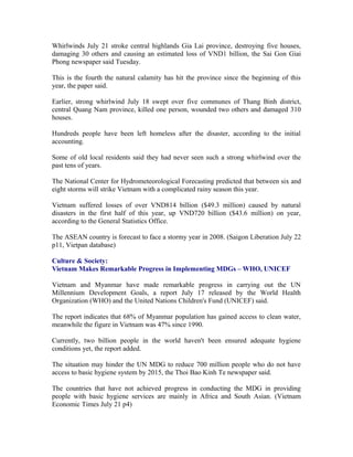 Whirlwinds July 21 stroke central highlands Gia Lai province, destroying five houses,
damaging 30 others and causing an estimated loss of VND1 billion, the Sai Gon Giai
Phong newspaper said Tuesday.

This is the fourth the natural calamity has hit the province since the beginning of this
year, the paper said.

Earlier, strong whirlwind July 18 swept over five communes of Thang Binh district,
central Quang Nam province, killed one person, wounded two others and damaged 310
houses.

Hundreds people have been left homeless after the disaster, according to the initial
accounting.

Some of old local residents said they had never seen such a strong whirlwind over the
past tens of years.

The National Center for Hydrometeorological Forecasting predicted that between six and
eight storms will strike Vietnam with a complicated rainy season this year.

Vietnam suffered losses of over VND814 billion ($49.3 million) caused by natural
disasters in the first half of this year, up VND720 billion ($43.6 million) on year,
according to the General Statistics Office.

The ASEAN country is forecast to face a stormy year in 2008. (Saigon Liberation July 22
p11, Vietpan database)

Culture & Society:
Vietnam Makes Remarkable Progress in Implementing MDGs – WHO, UNICEF

Vietnam and Myanmar have made remarkable progress in carrying out the UN
Millennium Development Goals, a report July 17 released by the World Health
Organization (WHO) and the United Nations Children's Fund (UNICEF) said.

The report indicates that 68% of Myanmar population has gained access to clean water,
meanwhile the figure in Vietnam was 47% since 1990.

Currently, two billion people in the world haven't been ensured adequate hygiene
conditions yet, the report added.

The situation may hinder the UN MDG to reduce 700 million people who do not have
access to basic hygiene system by 2015, the Thoi Bao Kinh Te newspaper said.

The countries that have not achieved progress in conducting the MDG in providing
people with basic hygiene services are mainly in Africa and South Asian. (Vietnam
Economic Times July 21 p4)
 