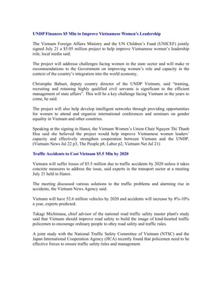 UNDP Finances $5 Mln to Improve Vietnamese Women’s Leadership

The Vietnam Foreign Affairs Ministry and the UN Children’s Fund (UNICEF) jointly
signed July 21 a $5.05 million project to help improve Vietnamese women’s leadership
role, local media said.

The project will addresse challenges facing women in the state sector and will make re
recommendations to the Government on improving women’s role and capacity in the
context of the country’s integration into the world economy.

Christophe Bahuet, deputy country director of the UNDP Vietnam, said “training,
recruiting and retaining highly qualified civil servants is significant to the efficient
management of state affairs”. This will be a key challenge facing Vietnam in the years to
come, he said.

The project will also help develop intelligent networks through providing opportunities
for women to attend and organize international conferences and seminars on gender
equality in Vietnam and other countries.

Speaking at the signing in Hanoi, the Vietnam Women’s Union Chair Nguyen Thi Thanh
Hoa said she believed the project would help improve Vietnamese women leaders’
capacity and effectively strengthen cooperation between Vietnam and the UNDP.
(Vietnam News Jul 22 p3, The People p8, Labor p2, Vietnam Net Jul 21)

Traffic Accidents to Cost Vietnam $5.5 Mln by 2020

Vietnam will suffer losses of $5.5 million due to traffic accidents by 2020 unless it takes
concrete measures to address the issue, said experts in the transport sector at a meeting
July 21 held in Hanoi.

The meeting discussed various solutions to the traffic problems and alarming rise in
accidents, the Vietnam News Agency said.

Vietnam will have 52.6 million vehicles by 2020 and accidents will increase by 8%-10%
a year, experts predicted.

Takagi Michimasa, chief advisor of the national road traffic safety master plant's study
said that Vietnam should improve road safety to build the image of kind-hearted traffic
policemen to encourage ordinary people to obey road safety and traffic rules.

A joint study with the National Traffic Safety Committee of Vietnam (NTSC) and the
Japan International Cooperation Agency (JICA) recently found that policemen need to be
effective forces to ensure traffic safety rules and management.
 