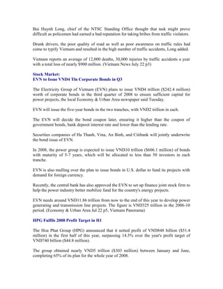 Bui Huynh Long, chief of the NTSC Standing Office thought that task might prove
difficult as policemen had earned a bad reputation for taking bribes from traffic violators.

Drunk drivers, the poor quality of road as well as poor awareness on traffic rules had
come to typify Vietnam and resulted in the high number of traffic accidents, Long added.

Vietnam reports an average of 12,000 deaths, 30,000 injuries by traffic accidents a year
with a total loss of nearly $900 million. (Vietnam News July 22 p3)

Stock Market:
EVN to Issue VND4 Tln Corporate Bonds in Q3

The Electricity Group of Vietnam (EVN) plans to issue VND4 trillion ($242.4 million)
worth of corporate bonds in the third quarter of 2008 to ensure sufficient capital for
power projects, the local Economy & Urban Area newspaper said Tuesday.

EVN will issue the five-year bonds in the two tranches, with VND2 trillion in each.

The EVN will decide the bond coupon later, ensuring it higher than the coupon of
government bonds, bank deposit interest rate and lower than the lending rate.

Securities companies of Ha Thanh, Vina, An Binh, and Citibank will jointly underwrite
the bond issue of EVN.

In 2008, the power group is expected to issue VND10 trillion ($606.1 million) of bonds
with maturity of 5-7 years, which will be allocated to less than 50 investors in each
tranche.

EVN is also mulling over the plan to issue bonds in U.S. dollar to fund its projects with
demand for foreign currency.

Recently, the central bank has also approved the EVN to set up finance joint stock firm to
help the power industry better mobilize fund for the country's energy projects.

EVN needs around VND11.86 trillion from now to the end of this year to develop power
generating and transmission line projects. The figure is VND325 trillion in the 2006-10
period. (Economy & Urban Area Jul 22 p5, Vietnam Panorama)

HPG Fulfils 2008 Profit Target in H1

The Hoa Phat Group (HPG) announced that it netted profit of VND848 billion ($51.4
million) in the first half of this year, surpassing 14.5% over the year's profit target of
VND740 billion ($44.8 million).

The group obtained nearly VND5 trillion ($303 million) between January and June,
completing 65% of its plan for the whole year of 2008.
 