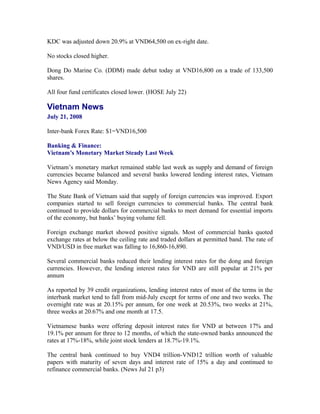 KDC was adjusted down 20.9% at VND64,500 on ex-right date.

No stocks closed higher.

Dong Do Marine Co. (DDM) made debut today at VND16,800 on a trade of 133,500
shares.

All four fund certificates closed lower. (HOSE July 22)

Vietnam News
July 21, 2008

Inter-bank Forex Rate: $1=VND16,500

Banking & Finance:
Vietnam’s Monetary Market Steady Last Week

Vietnam’s monetary market remained stable last week as supply and demand of foreign
currencies became balanced and several banks lowered lending interest rates, Vietnam
News Agency said Monday.

The State Bank of Vietnam said that supply of foreign currencies was improved. Export
companies started to sell foreign currencies to commercial banks. The central bank
continued to provide dollars for commercial banks to meet demand for essential imports
of the economy, but banks’ buying volume fell.

Foreign exchange market showed positive signals. Most of commercial banks quoted
exchange rates at below the ceiling rate and traded dollars at permitted band. The rate of
VND/USD in free market was falling to 16,860-16,890.

Several commercial banks reduced their lending interest rates for the dong and foreign
currencies. However, the lending interest rates for VND are still popular at 21% per
annum

As reported by 39 credit organizations, lending interest rates of most of the terms in the
interbank market tend to fall from mid-July except for terms of one and two weeks. The
overnight rate was at 20.15% per annum, for one week at 20.53%, two weeks at 21%,
three weeks at 20.67% and one month at 17.5.

Vietnamese banks were offering deposit interest rates for VND at between 17% and
19.1% per annum for three to 12 months, of which the state-owned banks announced the
rates at 17%-18%, while joint stock lenders at 18.7%-19.1%.

The central bank continued to buy VND4 trillion-VND12 trillion worth of valuable
papers with maturity of seven days and interest rate of 15% a day and continued to
refinance commercial banks. (News Jul 21 p3)
 