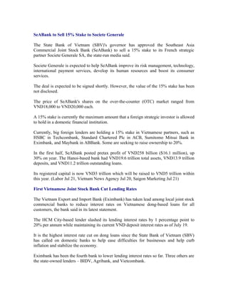 SeABank to Sell 15% Stake to Societe Generale

The State Bank of Vietnam (SBV)'s governor has approved the Southeast Asia
Commercial Joint Stock Bank (SeABank) to sell a 15% stake to its French strategic
partner Societe Generale SA, the state-run media said.

Societe Generale is expected to help SeABank improve its risk management, technology,
international payment services, develop its human resources and boost its consumer
services.

The deal is expected to be signed shortly. However, the value of the 15% stake has been
not disclosed.

The price of SeABank's shares on the over-the-counter (OTC) market ranged from
VND18,000 to VND20,000 each.

A 15% stake is currently the maximum amount that a foreign strategic investor is allowed
to hold in a domestic financial institution.

Currently, big foreign lenders are holding a 15% stake in Vietnamese partners, such as
HSBC in Techcombank, Standard Chartered Plc in ACB, Sumitomo Mitsui Bank in
Eximbank, and Maybank in ABBank. Some are seeking to raise ownership to 20%.

In the first half, SeABank posted pretax profit of VND258 billion ($16.1 million), up
30% on year. The Hanoi-based bank had VND19.6 trillion total assets, VND13.9 trillion
deposits, and VND11.2 trillion outstanding loans.

Its registered capital is now VND3 trillion which will be raised to VND5 trillion within
this year. (Labor Jul 21, Vietnam News Agency Jul 20, Saigon Marketing Jul 21)

First Vietnamese Joint Stock Bank Cut Lending Rates

The Vietnam Export and Import Bank (Eximbank) has taken lead among local joint stock
commercial banks to reduce interest rates on Vietnamese dong-based loans for all
customers, the bank said in its latest statement.

The HCM City-based lender slashed its lending interest rates by 1 percentage point to
20% per annum while maintaining its current VND deposit interest rates as of July 19.

It is the highest interest rate cut on dong loans since the State Bank of Vietnam (SBV)
has called on domestic banks to help ease difficulties for businesses and help curb
inflation and stabilize the economy.

Eximbank has been the fourth bank to lower lending interest rates so far. Three others are
the state-owned lenders – BIDV, Agribank, and Vietcombank.
 