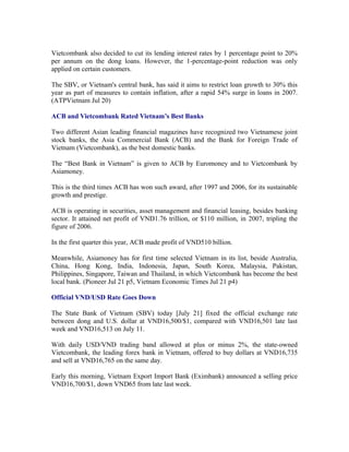 Vietcombank also decided to cut its lending interest rates by 1 percentage point to 20%
per annum on the dong loans. However, the 1-percentage-point reduction was only
applied on certain customers.

The SBV, or Vietnam's central bank, has said it aims to restrict loan growth to 30% this
year as part of measures to contain inflation, after a rapid 54% surge in loans in 2007.
(ATPVietnam Jul 20)

ACB and Vietcombank Rated Vietnam’s Best Banks

Two different Asian leading financial magazines have recognized two Vietnamese joint
stock banks, the Asia Commercial Bank (ACB) and the Bank for Foreign Trade of
Vietnam (Vietcombank), as the best domestic banks.

The “Best Bank in Vietnam” is given to ACB by Euromoney and to Vietcombank by
Asiamoney.

This is the third times ACB has won such award, after 1997 and 2006, for its sustainable
growth and prestige.

ACB is operating in securities, asset management and financial leasing, besides banking
sector. It attained net profit of VND1.76 trillion, or $110 million, in 2007, tripling the
figure of 2006.

In the first quarter this year, ACB made profit of VND510 billion.

Meanwhile, Asiamoney has for first time selected Vietnam in its list, beside Australia,
China, Hong Kong, India, Indonesia, Japan, South Korea, Malaysia, Pakistan,
Philippines, Singapore, Taiwan and Thailand, in which Vietcombank has become the best
local bank. (Pioneer Jul 21 p5, Vietnam Economic Times Jul 21 p4)

Official VND/USD Rate Goes Down

The State Bank of Vietnam (SBV) today [July 21] fixed the official exchange rate
between dong and U.S. dollar at VND16,500/$1, compared with VND16,501 late last
week and VND16,513 on July 11.

With daily USD/VND trading band allowed at plus or minus 2%, the state-owned
Vietcombank, the leading forex bank in Vietnam, offered to buy dollars at VND16,735
and sell at VND16,765 on the same day.

Early this morning, Vietnam Export Import Bank (Eximbank) announced a selling price
VND16,700/$1, down VND65 from late last week.
 