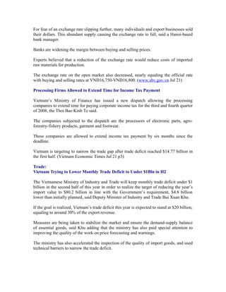 For fear of an exchange rate slipping further, many individuals and export businesses sold
their dollars. This abundant supply causing the exchange rate to fall, said a Hanoi-based
bank manager.

Banks are widening the margin between buying and selling prices.

Experts believed that a reduction of the exchange rate would reduce costs of imported
raw materials for production.

The exchange rate on the open market also decreased, nearly equaling the official rate
with buying and selling rates at VND16,750-VND16,800. (www.sbv.gov.vn Jul 21)

Processing Firms Allowed to Extend Time for Income Tax Payment

Vietnam’s Ministry of Finance has issued a new dispatch allowing the processing
companies to extend time for paying corporate income tax for the third and fourth quarter
of 2008, the Thoi Bao Kinh Te said.

The companies subjected to the dispatch are the processors of electronic parts, agro-
forestry-fishery products, garment and footwear.

These companies are allowed to extend income tax payment by six months since the
deadline.

Vietnam is targeting to narrow the trade gap after trade deficit reached $14.77 billion in
the first half. (Vietnam Economic Times Jul 21 p3)

Trade:
Vietnam Trying to Lower Monthly Trade Deficit to Under $1Bln in H2

The Vietnamese Ministry of Industry and Trade will keep monthly trade deficit under $1
billion in the second half of this year in order to realize the target of reducing the year’s
import value to $80.2 billion in line with the Government’s requirement, $4.8 billion
lower than initially planned, said Deputy Minister of Industry and Trade Bui Xuan Khu.

If the goal is realized, Vietnam’s trade deficit this year is expected to stand at $20 billion,
equaling to around 30% of the export revenue.

Measures are being taken to stabilize the market and ensure the demand-supply balance
of essential goods, said Khu adding that the ministry has also paid special attention to
improving the quality of the work on price forecasting and warnings.

The ministry has also accelerated the inspection of the quality of import goods, and used
technical barriers to narrow the trade deficit.
 