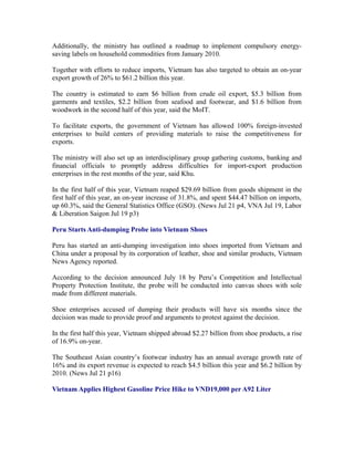 Additionally, the ministry has outlined a roadmap to implement compulsory energy-
saving labels on household commodities from January 2010.

Together with efforts to reduce imports, Vietnam has also targeted to obtain an on-year
export growth of 26% to $61.2 billion this year.

The country is estimated to earn $6 billion from crude oil export, $5.3 billion from
garments and textiles, $2.2 billion from seafood and footwear, and $1.6 billion from
woodwork in the second half of this year, said the MoIT.

To facilitate exports, the government of Vietnam has allowed 100% foreign-invested
enterprises to build centers of providing materials to raise the competitiveness for
exports.

The ministry will also set up an interdisciplinary group gathering customs, banking and
financial officials to promptly address difficulties for import-export production
enterprises in the rest months of the year, said Khu.

In the first half of this year, Vietnam reaped $29.69 billion from goods shipment in the
first half of this year, an on-year increase of 31.8%, and spent $44.47 billion on imports,
up 60.3%, said the General Statistics Office (GSO). (News Jul 21 p4, VNA Jul 19, Labor
& Liberation Saigon Jul 19 p3)

Peru Starts Anti-dumping Probe into Vietnam Shoes

Peru has started an anti-dumping investigation into shoes imported from Vietnam and
China under a proposal by its corporation of leather, shoe and similar products, Vietnam
News Agency reported.

According to the decision announced July 18 by Peru’s Competition and Intellectual
Property Protection Institute, the probe will be conducted into canvas shoes with sole
made from different materials.

Shoe enterprises accused of dumping their products will have six months since the
decision was made to provide proof and arguments to protest against the decision.

In the first half this year, Vietnam shipped abroad $2.27 billion from shoe products, a rise
of 16.9% on-year.

The Southeast Asian country’s footwear industry has an annual average growth rate of
16% and its export revenue is expected to reach $4.5 billion this year and $6.2 billion by
2010. (News Jul 21 p16)

Vietnam Applies Highest Gasoline Price Hike to VND19,000 per A92 Liter
 