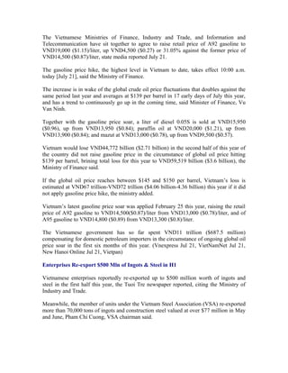The Vietnamese Ministries of Finance, Industry and Trade, and Information and
Telecommunication have sit together to agree to raise retail price of A92 gasoline to
VND19,000 ($1.15)/liter, up VND4,500 ($0.27) or 31.05% against the former price of
VND14,500 ($0.87)/liter, state media reported July 21.

The gasoline price hike, the highest level in Vietnam to date, takes effect 10:00 a.m.
today [July 21], said the Ministry of Finance.

The increase is in wake of the global crude oil price fluctuations that doubles against the
same period last year and averages at $139 per barrel in 17 early days of July this year,
and has a trend to continuously go up in the coming time, said Minister of Finance, Vu
Van Ninh.

Together with the gasoline price soar, a liter of diesel 0.05S is sold at VND15,950
($0.96), up from VND13,950 ($0.84); paraffin oil at VND20,000 ($1.21), up from
VND13,900 ($0.84); and mazut at VND13,000 ($0.78), up from VND9,500 ($0.57).

Vietnam would lose VND44,772 billion ($2.71 billion) in the second half of this year of
the country did not raise gasoline price in the circumstance of global oil price hitting
$139 per barrel, brining total loss for this year to VND59,519 billion ($3.6 billion), the
Ministry of Finance said.

If the global oil price reaches between $145 and $150 per barrel, Vietnam’s loss is
estimated at VND67 trillion-VND72 trillion ($4.06 billion-4.36 billion) this year if it did
not apply gasoline price hike, the ministry added.

Vietnam’s latest gasoline price soar was applied February 25 this year, raising the retail
price of A92 gasoline to VND14,500($0.87)/liter from VND13,000 ($0.78)/liter, and of
A95 gasoline to VND14,800 ($0.89) from VND13,300 ($0.8)/liter.

The Vietnamese government has so far spent VND11 trillion ($687.5 million)
compensating for domestic petroleum importers in the circumstance of ongoing global oil
price soar in the first six months of this year. (Vnexpress Jul 21, VietNamNet Jul 21,
New Hanoi Online Jul 21, Vietpan)

Enterprises Re-export $500 Mln of Ingots & Steel in H1

Vietnamese enterprises reportedly re-exported up to $500 million worth of ingots and
steel in the first half this year, the Tuoi Tre newspaper reported, citing the Ministry of
Industry and Trade.

Meanwhile, the member of units under the Vietnam Steel Association (VSA) re-exported
more than 70,000 tons of ingots and construction steel valued at over $77 million in May
and June, Pham Chi Cuong, VSA chairman said.
 