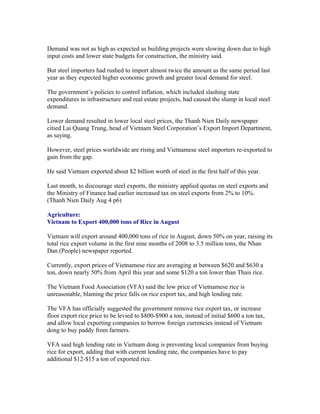 Demand was not as high as expected as building projects were slowing down due to high
input costs and lower state budgets for construction, the ministry said.

But steel importers had rushed to import almost twice the amount as the same period last
year as they expected higher economic growth and greater local demand for steel.

The government’s policies to control inflation, which included slashing state
expenditures in infrastructure and real estate projects, had caused the slump in local steel
demand.

Lower demand resulted in lower local steel prices, the Thanh Nien Daily newspaper
citied Lai Quang Trung, head of Vietnam Steel Corporation’s Export Import Department,
as saying.

However, steel prices worldwide are rising and Vietnamese steel importers re-exported to
gain from the gap.

He said Vietnam exported about $2 billion worth of steel in the first half of this year.

Last month, to discourage steel exports, the ministry applied quotas on steel exports and
the Ministry of Finance had earlier increased tax on steel exports from 2% to 10%.
(Thanh Nien Daily Aug 4 p6)

Agriculture:
Vietnam to Export 400,000 tons of Rice in August

Vietnam will export around 400,000 tons of rice in August, down 50% on year, raising its
total rice export volume in the first nine months of 2008 to 3.5 million tons, the Nhan
Dan (People) newspaper reported.

Currently, export prices of Vietnamese rice are averaging at between $620 and $630 a
ton, down nearly 50% from April this year and some $120 a ton lower than Thais rice.

The Vietnam Food Association (VFA) said the low price of Vietnamese rice is
unreasonable, blaming the price falls on rice export tax, and high lending rate.

The VFA has officially suggested the government remove rice export tax, or increase
floor export rice price to be levied to $800-$900 a ton, instead of initial $600 a ton tax,
and allow local exporting companies to borrow foreign currencies instead of Vietnam
dong to buy paddy from farmers.

VFA said high lending rate in Vietnam dong is preventing local companies from buying
rice for export, adding that with current lending rate, the companies have to pay
additional $12-$15 a ton of exported rice.
 
