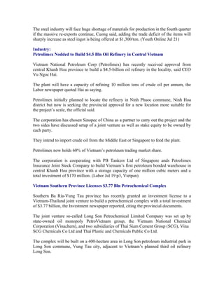 The steel industry will face huge shortage of materials for production in the fourth quarter
if the massive re-exports continue, Cuong said, adding the trade deficit of the items will
sharply increase as steel ingot is being offered at $1,300/ton. (Youth Online Jul 21)

Industry:
Petrolimex Nodded to Build $4.5 Bln Oil Refinery in Central Vietnam

Vietnam National Petroleum Corp (Petrolimex) has recently received approval from
central Khanh Hoa province to build a $4.5-billion oil refinery in the locality, said CEO
Vu Ngoc Hai.

The plant will have a capacity of refining 10 million tons of crude oil per annum, the
Labor newspaper quoted Hai as saying.

Petrolimex initially planned to locate the refinery in Ninh Phuoc commune, Ninh Hoa
district but now is seeking the provincial approval for a new location more suitable for
the project’s scale, the official said.

The corporation has chosen Sinopec of China as a partner to carry out the project and the
two sides have discussed setup of a joint venture as well as stake equity to be owned by
each party.

They intend to import crude oil from the Middle East or Singapore to feed the plant.

Petrolimex now holds 60% of Vietnam’s petroleum trading market share.

The corporation is cooperating with PB Tankers Ltd of Singapore ands Petrolimex
Insurance Joint Stock Company to build Vietnam’s first petroleum bonded warehouse in
central Khanh Hoa province with a storage capacity of one million cubic meters and a
total investment of $170 million. (Labor Jul 19 p3, Vietpan)

Vietnam Southern Province Licenses $3.77 Bln Petrochemical Complex

Southern Ba Ria-Vung Tau province has recently granted an investment license to a
Vietnam-Thailand joint venture to build a petrochemical complex with a total investment
of $3.77 billion, the Investment newspaper reported, citing the provincial documents.

The joint venture so-called Long Son Petrochemical Limited Company was set up by
state-owned oil monopoly PetroVietnam group, the Vietnam National Chemical
Corporation (Vinachem), and two subsidiaries of Thai Siam Cement Group (SCG), Vina
SCG Chemicals Co Ltd and Thai Plastic and Chemicals Public Co Ltd.

The complex will be built on a 400-hectare area in Long Son petroleum industrial park in
Long Son commune, Vung Tau city, adjacent to Vietnam’s planned third oil refinery
Long Son.
 