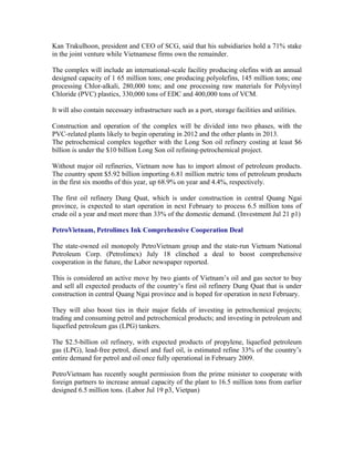 Kan Trakulhoon, president and CEO of SCG, said that his subsidiaries hold a 71% stake
in the joint venture while Vietnamese firms own the remainder.

The complex will include an international-scale facility producing olefins with an annual
designed capacity of 1 65 million tons; one producing polyolefins, 145 million tons; one
processing Chlor-alkali, 280,000 tons; and one processing raw materials for Polyvinyl
Chloride (PVC) plastics, 330,000 tons of EDC and 400,000 tons of VCM.

It will also contain necessary infrastructure such as a port, storage facilities and utilities.

Construction and operation of the complex will be divided into two phases, with the
PVC-related plants likely to begin operating in 2012 and the other plants in 2013.
The petrochemical complex together with the Long Son oil refinery costing at least $6
billion is under the $10 billion Long Son oil refining-petrochemical project.

Without major oil refineries, Vietnam now has to import almost of petroleum products.
The country spent $5.92 billion importing 6.81 million metric tons of petroleum products
in the first six months of this year, up 68.9% on year and 4.4%, respectively.

The first oil refinery Dung Quat, which is under construction in central Quang Ngai
province, is expected to start operation in next February to process 6.5 million tons of
crude oil a year and meet more than 33% of the domestic demand. (Investment Jul 21 p1)

PetroVietnam, Petrolimex Ink Comprehensive Cooperation Deal

The state-owned oil monopoly PetroVietnam group and the state-run Vietnam National
Petroleum Corp. (Petrolimex) July 18 clinched a deal to boost comprehensive
cooperation in the future, the Labor newspaper reported.

This is considered an active move by two giants of Vietnam’s oil and gas sector to buy
and sell all expected products of the country’s first oil refinery Dung Quat that is under
construction in central Quang Ngai province and is hoped for operation in next February.

They will also boost ties in their major fields of investing in petrochemical projects;
trading and consuming petrol and petrochemical products; and investing in petroleum and
liquefied petroleum gas (LPG) tankers.

The $2.5-billion oil refinery, with expected products of propylene, liquefied petroleum
gas (LPG), lead-free petrol, diesel and fuel oil, is estimated refine 33% of the country’s
entire demand for petrol and oil once fully operational in February 2009.

PetroVietnam has recently sought permission from the prime minister to cooperate with
foreign partners to increase annual capacity of the plant to 16.5 million tons from earlier
designed 6.5 million tons. (Labor Jul 19 p3, Vietpan)
 