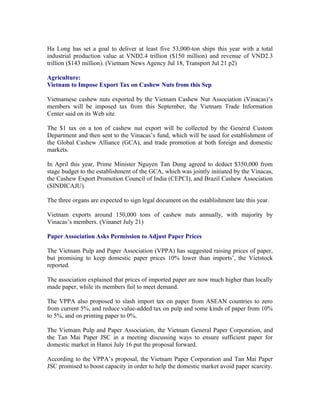 Ha Long has set a goal to deliver at least five 53,000-ton ships this year with a total
industrial production value at VND2.4 trillion ($150 million) and revenue of VND2.3
trillion ($143 million). (Vietnam News Agency Jul 18, Transport Jul 21 p2)

Agriculture:
Vietnam to Impose Export Tax on Cashew Nuts from this Sep

Vietnamese cashew nuts exported by the Vietnam Cashew Nut Association (Vinacas)’s
members will be imposed tax from this September, the Vietnam Trade Information
Center said on its Web site.

The $1 tax on a ton of cashew nut export will be collected by the General Custom
Department and then sent to the Vinacas’s fund, which will be used for establishment of
the Global Cashew Alliance (GCA), and trade promotion at both foreign and domestic
markets.

In April this year, Prime Minister Nguyen Tan Dung agreed to deduct $350,000 from
stage budget to the establishment of the GCA, which was jointly initiated by the Vinacas,
the Cashew Export Promotion Council of India (CEPCI), and Brazil Cashew Association
(SINDICAJU).

The three organs are expected to sign legal document on the establishment late this year.

Vietnam exports around 150,000 tons of cashew nuts annually, with majority by
Vinacas’s members. (Vinanet July 21)

Paper Association Asks Permission to Adjust Paper Prices

The Vietnam Pulp and Paper Association (VPPA) has suggested raising prices of paper,
but promising to keep domestic paper prices 10% lower than imports’, the Vietstock
reported.

The association explained that prices of imported paper are now much higher than locally
made paper, while its members fail to meet demand.

The VPPA also proposed to slash import tax on paper from ASEAN countries to zero
from current 5%, and reduce value-added tax on pulp and some kinds of paper from 10%
to 5%, and on printing paper to 0%.

The Vietnam Pulp and Paper Association, the Vietnam General Paper Corporation, and
the Tan Mai Paper JSC in a meeting discussing ways to ensure sufficient paper for
domestic market in Hanoi July 16 put the proposal forward.

According to the VPPA’s proposal, the Vietnam Paper Corporation and Tan Mai Paper
JSC promised to boost capacity in order to help the domestic market avoid paper scarcity.
 