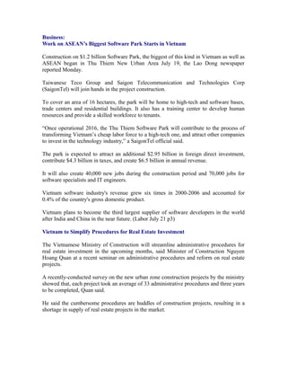 Business:
Work on ASEAN’s Biggest Software Park Starts in Vietnam

Construction on $1.2 billion Software Park, the biggest of this kind in Vietnam as well as
ASEAN began in Thu Thiem New Urban Area July 19, the Lao Dong newspaper
reported Monday.

Taiwanese Teco Group and Saigon Telecommunication and Technologies Corp
(SaigonTel) will join hands in the project construction.

To cover an area of 16 hectares, the park will be home to high-tech and software bases,
trade centers and residential buildings. It also has a training center to develop human
resources and provide a skilled workforce to tenants.

“Once operational 2016, the Thu Thiem Software Park will contribute to the process of
transforming Vietnam’s cheap labor force to a high-tech one, and attract other companies
to invest in the technology industry,” a SaigonTel official said.

The park is expected to attract an additional $2.95 billion in foreign direct investment,
contribute $4.3 billion in taxes, and create $6.5 billion in annual revenue.

It will also create 40,000 new jobs during the construction period and 70,000 jobs for
software specialists and IT engineers.

Vietnam software industry's revenue grew six times in 2000-2006 and accounted for
0.4% of the country's gross domestic product.

Vietnam plans to become the third largest supplier of software developers in the world
after India and China in the near future. (Labor July 21 p3)

Vietnam to Simplify Procedures for Real Estate Investment

The Vietnamese Ministry of Construction will streamline administrative procedures for
real estate investment in the upcoming months, said Minister of Construction Nguyen
Hoang Quan at a recent seminar on administrative procedures and reform on real estate
projects.

A recently-conducted survey on the new urban zone construction projects by the ministry
showed that, each project took an average of 33 administrative procedures and three years
to be completed, Quan said.

He said the cumbersome procedures are huddles of construction projects, resulting in a
shortage in supply of real estate projects in the market.
 