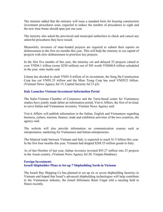 The minister added that the ministry will issue a standard form for housing construction
investment procedures soon, expected to reduce the number of procedures to eight and
the new time frame should span just one year.

The ministry also asked the provincial and municipal authorities to check and cancel any
unlawful procedures they have issued.

Meanwhile, investors of state-funded projects are required to submit their reports on
disbursement in the first six months this year. This will help the ministry to cut capital of
projects with slow disbursement to prioritize key projects.

In the first five months of this year, the ministry cut and delayed 52 projects valued at
over VND4.1 trillion (some $250 million) out of 505 worth VND40.8 trillion scheduled
in the year, state media said.

Lilama has decided to slash VND1.8 trillion of its investment, the Song Da Construction
Corp has cut VND1.25 trillion and the Mien Trung Corp has axed VND523 billion.
(Vietnam News Agency Jul 19, Capital Security Jul 21 p2)

Italy Launches Vietnam Investment Information Portal

The Italia-Vietnam Chamber of Commerce and the Turin-based center for Vietnamese
studies have jointly made debut an information portal, Viet-it Affairs, the first of its kind,
to serve Italian and Vietnamese investors, Vietnam News Agency said.

Viet-it Affairs will publish information in the Italian, English and Vietnamese regarding
business, culture, tourism, finance, trade and exhibition activities of the two countries, the
agency said.

The website will also provide information on communication courses such as
interpretation, marketing for Vietnamese and Italian entrepreneurs.

The bilateral trade between Vietnam and Italy is expected to reach $1.5 billion this year.
In the first four months this year, Vietnam had shipped $288.55 million goods to Italy.

As of late October of last year, Italian investors invested $93.27 million into 23 projects
in the Asean country. (Vietnam News Agency Jul 20, Vietpan Database)

Foreign Investment:
Israeli Shipbuilder Plans to Set up 7 Shipbuilding Yards in Vietnam

The Israeli Ray Shipping Co has planned to set up six or seven shipbuilding factories in
Vietnam and hoped that Israel’s advanced shipbuilding technologies will help contribute
to the Vietnamese industry, the Israeli billionaire Rami Ungar told a meeting held in
Hanoi recently.
 