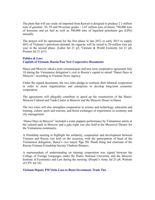The plant that will use crude oil imported from Kuwait is designed to produce 2.1 million
tons of gasoline- 92, 95 and 98-octane grades - 2.67 million tons of diesel, 790,000 tons
of kerosene and jet fuel as well as 500,000 tons of liquefied petroleum gas (LPG)
annually.

The project will be operational for the first phase in late 2012 or early 2013 to supply
60% of Vietnam’s petroleum demand. Its capacity will be raised to 20 million tons per
year in the second phase. (Labor Jul 21 p3, Vietnam & World Economy Jul 21 p4,
Pioneer Jul 21 p13)

Politics & Law:
Capitals of Vietnam, Russia Pass New Cooperative Documents

Hanoi and Moscow inked a joint communiqués and new term cooperative agreement July
18 during the Vietnamese delegation’s visit to Russia’s capital to attend “Hanoi Days in
Moscow”, according to Vietnam News Agency.

Under the signed documents, the two sides pledge to continue their bilateral cooperation
in order to assist organizations and enterprises to develop long-term economic
cooperation.

The agreements will allegedly contribute to speed up the construction of the Hanoi-
Moscow Cultural and Trade Centre in Moscow and the Moscow House in Hanoi.

The two cities will also strengthen cooperation in science and technology, education and
training, culture sport and tourism, and boost exchanges of experiences in economy and
city management.

“Hanoi Days in Moscow” included a water puppets performance by Vietnamese artists at
the cultural park in Moscow and a gala night was also held at the Mossovet Theatre for
the Vietnamese community.

A friendship meeting to highlight the solidarity, cooperation and development between
Vietnam and Russia was held on the occasion, with the participation of head of the
Vietnamese delegation, Hanoi’s vice mayor Ngo Thi Thanh Hang and chairman of the
Russia-Vietnam Friendship Society Vladimir Buianov.

A memorandum of understanding on training cooperation was signed between the
College of Foreign Languages under the Hanoi National University and the Moscow
Institute of Economics and Law during the meeting. (People’s Army Jul 21 p8, Website
of CPV Jul 18)

Vietnam Deputy PM Visits Laos to Boost Investment, Trade Ties
 