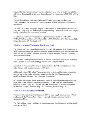 Meanwhile, local farmers are very worried when they have piled up paddy but failed to
sell it even though paddy prices have dropped sharply to only around VND3,600-4,000 a
kilo.

Truong Thanh Phong, chairman of VFA said if paddy prices decreased to below
VND5,000 a kilo, the government’s target to ensure 30%-40% in profit for farmers is
unreachable.

The Tuoi Tre (Youth) newspaper August 4 cited farmers in Mekong Delta provinces of
Long An, Dong Thap and An Giang as saying that many Cambodian traders have sought
to buy Vietnamese rice to re-sell to Thailand.

Local farmers said Cambodian traders bought Vietnamese paddy at VND5,200-
VND5,300 a kilo, and then sell to Thailand for VND6,000 a kilo. (The People Aug 4 p2,
Saigon Liberation p7, The Youth p14)

U.S. Okays to Import Vietnamese Blue-dragon Fruit

The Animal and Plant Health Inspection Service (APHIS) under the U.S. Department of
Agriculture announced that it started to license importing blue-dragon fruit from Vietnam
from July 30, the Saigon Liberation reported, citing the Vietnam Fruit and Vegetable
Association (Vinafruit).

The Vinafruit said to penetrate into the U.S. market, Vietnamese blue-dragon fruit must
meet a number of food safety and hygiene standards set by the APHIS.

Almost all of Vietnamese blue-dragon fruit exported to the U.S. must be treated with
radio element with minimum volume of 400 gray

Additionally, the APHIS asked Vietnamese fruit to be kept cool during the production
process, and be bar-coded when they are exported to the U.S. They must also be
certificated by the Vietnam Plant Protection Department.

In Vietnam, blue dragon fruit is now mainly grown in central Binh Thuan province on
more than 10,000 hectares, with annual output of 150,000 tons, and Mekong Delta
provinces of Tien Giang and Long An, on 3,000 hectares each, with annual output of
40,000 tons. (Saigon Liberation Aug 1 p1, Vietnam Agriculture Aug 4 p1)

Vietnam to Import Fertilizer until 2020

Vietnam will have to import fertilizer until 2020 as local supply can meet only 50% of
total demand, the Vietnam News Agency reported, citing the Vietnam Fertilizer
Association (FVA).

The FVA said the country will have to import more than 500,000 tons of fertilizer yearly
from now to 2010.
 