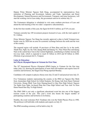 Deputy Prime Minister Nguyen Sinh Hung, accompanied by representatives from
ministries of Planning and Investment, Industry and Trade, Agriculture and Rural
Development, Natural Resources and Environment, Transport, and some businesses, will
start the working visit to Laos today, the government said on its website July 21.

The Vietnamese delegation is scheduled to visit some southern provinces of Laos and
attend the mid-meeting of the two sides’ cooperative subcommittees.

In the first four months of this year, the figure hit $145.5 million, up 57.6% on year.

Vietnam currently has 109 investment projects licensed in Laos, with the total capital of
$1.1 billion.

Prime Minister Nguyen Tan Dung has recently approved a plan to build Vietnam-Laos
border zone by 2020 into an area for economic exchange between the north and the west
of the country.

The targeted region will include 10 provinces of Dien Bien and Son La in the north,
Thanh Hoa, Nghe An, Ha Tinh, Quang Binh and Quang Tri, Thua Thien-Hue and Quang
Nam in the central Kon Tum in the Central Highlands, contributing to further increase the
two-way trade, which is expected to reach $1 billion in 2010 and $5 billion in 2020.
(Website of government Jul 21, Vietpan)

Labor & Education:
Int’l Physic Olympiad Opens in Vietnam for First Time

The 39th International Physics Olympiad (IPhO) begins in Vietnam for the first time
today [July 21], drawing the participation of more than 650 students and experts from 85
countries and territories, the Saigon Giai Phong reported Monday.

Candidates will compete in physics theory tests July 22 and 23 and practical tests July 25.

Five Vietnamese students representing the country at the IPhO are Nguyen Duc Minh
from Amsterdam High School for Gifted Students, Do Hoang Anh from Hanoi National
University, Hoang Minh Toan from Danang-based Le Quy Don High School, Nguyen
Tat Nghia from Nghe An-based Phan Boi Chau High School and Tran Anh Vu from
Hanoi-based Dao Duy Tu High School.

The IPhO 2008 is not only a significant educational event but also one of the biggest
tourism events of the year. This year’s event also boasts the largest number of
participating countries and territories in its history.

Notably, the event welcomes Prof. Friedman who won the Nobel Physics Prize in 1990.
The professor will hold talks with students and experts on July 25.

The IPhO awarding ceremony will be held in July 28.
 