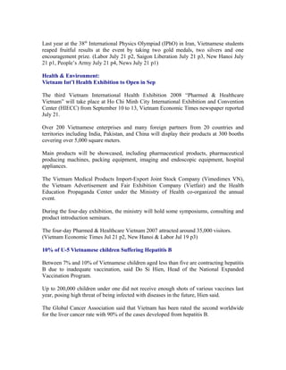 Last year at the 38th International Physics Olympiad (IPhO) in Iran, Vietnamese students
reaped fruitful results at the event by taking two gold medals, two silvers and one
encouragement prize. (Labor July 21 p2, Saigon Liberation July 21 p3, New Hanoi July
21 p1, People’s Army July 21 p4, News July 21 p1)

Health & Environment:
Vietnam Int’l Health Exhibition to Open in Sep

The third Vietnam International Health Exhibition 2008 “Pharmed & Healthcare
Vietnam” will take place at Ho Chi Minh City International Exhibition and Convention
Center (HIECC) from September 10 to 13, Vietnam Economic Times newspaper reported
July 21.

Over 200 Vietnamese enterprises and many foreign partners from 20 countries and
territories including India, Pakistan, and China will display their products at 300 booths
covering over 5,000 square meters.

Main products will be showcased, including pharmaceutical products, pharmaceutical
producing machines, packing equipment, imaging and endoscopic equipment, hospital
appliances.

The Vietnam Medical Products Import-Export Joint Stock Company (Vimedimex VN),
the Vietnam Advertisement and Fair Exhibition Company (Vietfair) and the Health
Education Propaganda Center under the Ministry of Health co-organized the annual
event.

During the four-day exhibition, the ministry will hold some symposiums, consulting and
product introduction seminars.

The four-day Pharmed & Healthcare Vietnam 2007 attracted around 35,000 visitors.
(Vietnam Economic Times Jul 21 p2, New Hanoi & Labor Jul 19 p3)

10% of U-5 Vietnamese children Suffering Hepatitis B

Between 7% and 10% of Vietnamese children aged less than five are contracting hepatitis
B due to inadequate vaccination, said Do Si Hien, Head of the National Expanded
Vaccination Program.

Up to 200,000 children under one did not receive enough shots of various vaccines last
year, posing high threat of being infected with diseases in the future, Hien said.

The Global Cancer Association said that Vietnam has been rated the second worldwide
for the liver cancer rate with 90% of the cases developed from hepatitis B.
 