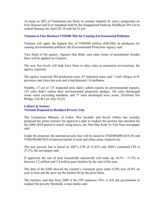 As many as 20% of Vietnamese are likely to contract hepatitis B, said a symposium on
liver diseases and liver transplant held by the Singaporean Parkway Healthcare Pte Ltd in
central Danang city April 20. (Youth Jul 21 p4)

Vietnam to Fine Business VND500 Mln for Causing Environmental Pollution

Vietnam will apply the highest fine of VND500 million ($30,300) on producers for
causing environmental pollution, the Environmental Protection Agency said.

Vice Head of the agency, Nguyen Hoa Binh, said other forms of punishment besides
fines will be applied on violators.

The new fine levels will help force firms to obey rules on protection environment, the
agency expected.

The agency inspected 384 production units, 47 industrial zones and 7 craft villages in 41
provinces and cities last year and it had detected 116 polluters.

Notably, 17 out of 173 inspected units didn’t submit reports on environmental impacts,
125 units didn’t realize their environmental protection pledges, 102 units discharged
waste water exceeding standards, and 77 units discharged toxic waste. (VietNam Net
Bridge, Life & Law July 19 p3)

Culture & Society:
Vietnam Proposed to Readjust Poverty Line

The Vietnamese Ministry of Labor, War Invalids and Social Affairs has recently
proposed the prime minister for approval a plan to readjust the poverty line standard for
the 2006-2010 period to match rising prices, the Thoi Bao Kinh Te Viet Nam newspaper
said.

Under the proposal, the national poverty line will be raised to VND300,000 ($18.18) and
VND390,000 ($23.63)/person/month in rural and urban areas, respectively.

The new poverty line is based on 2007’s CPI of 12.63% and 2008’s estimated CPI of
27.5%, the newspaper said.

If approved, the rate of poor households nationwide will make up 16.5% - 17.5% or
between 3.2 million and 3.4 million poor families by the end of this year.

The data of the GSO showed the country’s consumer price index (CPI) rose 26.8% on
year in June and the poor are the hardest hit by the price hikes.

The ministry said that from 2009 if the CPI surpasses 10%, it will ask government to
readjust the poverty threshold, a state media said.
 