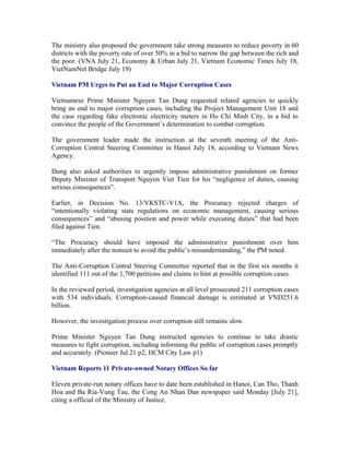 The ministry also proposed the government take strong measures to reduce poverty in 60
districts with the poverty rate of over 50% in a bid to narrow the gap between the rich and
the poor. (VNA July 21, Economy & Urban July 21, Vietnam Economic Times July 18,
VietNamNet Bridge July 19)

Vietnam PM Urges to Put an End to Major Corruption Cases

Vietnamese Prime Minister Nguyen Tan Dung requested related agencies to quickly
bring an end to major corruption cases, including the Project Management Unit 18 and
the case regarding fake electronic electricity meters in Ho Chi Minh City, in a bid to
convince the people of the Government’s determination to combat corruption.

The government leader made the instruction at the seventh meeting of the Anti-
Corruption Central Steering Committee in Hanoi July 18, according to Vietnam News
Agency.

Dung also asked authorities to urgently impose administrative punishment on former
Deputy Minister of Transport Nguyen Viet Tien for his “negligence of duties, causing
serious consequences”.

Earlier, in Decision No. 13/VKSTC-V1A, the Procuracy rejected charges of
“intentionally violating state regulations on economic management, causing serious
consequences” and “abusing position and power while executing duties” that had been
filed against Tien.

“The Procuracy should have imposed the administrative punishment over him
immediately after the nonsuit to avoid the public’s misunderstanding,” the PM noted.

The Anti-Corruption Central Steering Committee reported that in the first six months it
identified 111 out of the 1,700 petitions and claims to hint at possible corruption cases.

In the reviewed period, investigation agencies at all level prosecuted 211 corruption cases
with 534 individuals. Corruption-caused financial damage is estimated at VND251.6
billion.

However, the investigation process over corruption still remains slow.

Prime Minister Nguyen Tan Dung instructed agencies to continue to take drastic
measures to fight corruption, including informing the public of corruption cases promptly
and accurately. (Pioneer Jul 21 p2, HCM City Law p1)

Vietnam Reports 11 Private-owned Notary Offices So far

Eleven private-run notary offices have to date been established in Hanoi, Can Tho, Thanh
Hoa and Ba Ria-Vung Tau, the Cong An Nhan Dan newspaper said Monday [July 21],
citing a official of the Ministry of Justice.
 