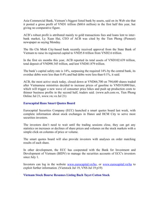 Asia Commercial Bank, Vietnam’s biggest listed bank by assets, said on its Web site that
it posted a gross profit of VND1 trillion ($60.6 million) in the first half this year, but
giving no comparative figure.

ACB’s robust profit is attributed mainly to gold transactions fees and loans lent to inter-
bank market, Ly Xuan Hai, CEO of ACB was cited by the Tien Phong (Pioneer)
newspaper as saying Monday.

The Ho Chi Minh City-based bank recently received approval from the State Bank of
Vietnam to raise its registered capital to VND5.8 trillion from VND2.6 trillion.

In the first six months this year, ACB reported its total assets of VND102.639 trillion,
total deposit of VND90.345 trillion, and lent VND41.879 trillion.

The bank’s capital safety rate is 14%, surpassing the required 14% by the central bank, its
overdue debts were less than 0.4% and bad debts were less than 0.1%, it said.

ACB, the most active stock today, closed down at VND66,700 on 794,600 shares traded
after Vietnamese ministries decided to increase prices of gasoline to VND19,000/liter,
which will trigger a new wave of consumer price hikes and push up production costs to
thinner business profits in the second half, traders said. (www.acb.com.vn, Tien Phong
Online Jul 21, www.vtc.vn Jul 21)

Eurocapital Runs Smart Quotes Board

Eurocapital Securities Company (ECC) launched a smart quotes board last week, with
complete information about stock exchanges in Hanoi and HCM City to serve most
securities investors.

The investors don’t need to wait until the trading sessions close, they can get any
statistics on increases or declines of share prices and volumes on the stock markets with a
simple click on columns of price or volume.

The smart quotes board will also provide investors with analyses on order matching
results of each share.

In other development, the ECC has cooperated with the Bank for Investment and
Development of Vietnam (BIDV) to manage the securities accounts of ECC's investors
since July 1.

Investors can log in the website www.eurocapital.vn/ho, or www.eurocapital.vn/ha to
exploit further information. (Vietstock Jul 19, VNS Jul 19 p19)

Vietnam Stock Bourse Resumes Listing Bach Tuyet Cotton Stock
 