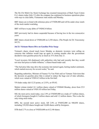 The Ho Chi Minh City Stock Exchange has resumed transactions of Bach Tuyet Cotton
Co’s shares today [July 21] after the company has explained its business operations plans
with ways to clear debts, Vietnamese state media said Monday.

BBT shares are re-listed with reference price of VND8,800 and will be under close watch
of the stock market watchdog.

BBT will have to pay debts of VND42.8 billion.

BBT previously had its shares suspended because of having loss in the two consecutive
years.

BBT shares closed down at VND8,600 on 2,350 shares. (The People Jul 20, Vneconomy
Jul 21)

Jul 21: Vietnam Shares Dive on Gasoline Price Surge

Vietnam's shares closed much lower Monday as domestic investors were selling on
concerns that inflation would leap up again in coming months after the government
decided to raise gasoline prices by as much as 31% from July 21.

“Local investors felt displeased with authorities who had said recently that they would
not raise fuel prices to battle inflation,” a Hanoi-based trader said.

“The fuel price hike may drive the economy into turmoil again, hurting market sentiment,
which started recovery for several weeks,” he said.

Regarding authorities, Minister of Finance Vu Van Ninh said on Vietnam Television that
the decision on gasoline price hike is aimed to reduce the huge cost of state subsidies,
which were valued at VND14.5 trillion in the first half.

VN-Index today slid 12.23 points, or 2.53%, at 470.82.

Market volume totaled 14.1 million shares valued at VND660 Monday, down from 25.9
million shares valued at VND1.03 trillion last Friday.

SSI, the most active stock today, rose 2.9% at VND49,000 on a trade of 7 million shares,
of which foreigners bought 6.5 million shares and sold 1.2 million shares. This is also the
only rising stock today.

HPG, the second most active stock, fell 2.8% at VND52,000 on 940,050 shares,
including 339,920 shares bought and 18,600 shares sold by foreigners.

STB shed 2.7% to close at VND28,800 on 612,140 shares.
 