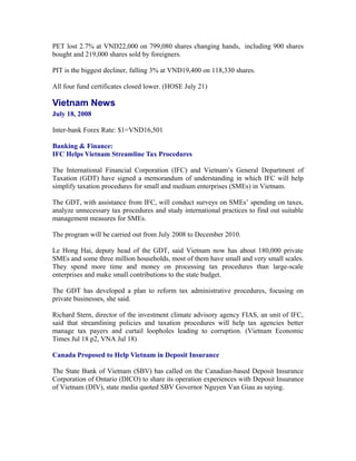 PET lost 2.7% at VND22,000 on 799,080 shares changing hands, including 900 shares
bought and 219,000 shares sold by foreigners.

PIT is the biggest decliner, falling 3% at VND19,400 on 118,330 shares.

All four fund certificates closed lower. (HOSE July 21)

Vietnam News
July 18, 2008

Inter-bank Forex Rate: $1=VND16,501

Banking & Finance:
IFC Helps Vietnam Streamline Tax Procedures

The International Financial Corporation (IFC) and Vietnam’s General Department of
Taxation (GDT) have signed a memorandum of understanding in which IFC will help
simplify taxation procedures for small and medium enterprises (SMEs) in Vietnam.

The GDT, with assistance from IFC, will conduct surveys on SMEs’ spending on taxes,
analyze unnecessary tax procedures and study international practices to find out suitable
management measures for SMEs.

The program will be carried out from July 2008 to December 2010.

Le Hong Hai, deputy head of the GDT, said Vietnam now has about 180,000 private
SMEs and some three million households, most of them have small and very small scales.
They spend more time and money on processing tax procedures than large-scale
enterprises and make small contributions to the state budget.

The GDT has developed a plan to reform tax administrative procedures, focusing on
private businesses, she said.

Richard Stern, director of the investment climate advisory agency FIAS, an unit of IFC,
said that streamlining policies and taxation procedures will help tax agencies better
manage tax payers and curtail loopholes leading to corruption. (Vietnam Economic
Times Jul 18 p2, VNA Jul 18)

Canada Proposed to Help Vietnam in Deposit Insurance

The State Bank of Vietnam (SBV) has called on the Canadian-based Deposit Insurance
Corporation of Ontario (DICO) to share its operation experiences with Deposit Insurance
of Vietnam (DIV), state media quoted SBV Governor Nguyen Van Giau as saying.
 