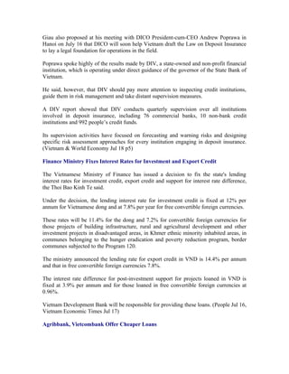 Giau also proposed at his meeting with DICO President-cum-CEO Andrew Poprawa in
Hanoi on July 16 that DICO will soon help Vietnam draft the Law on Deposit Insurance
to lay a legal foundation for operations in the field.

Poprawa spoke highly of the results made by DIV, a state-owned and non-profit financial
institution, which is operating under direct guidance of the governor of the State Bank of
Vietnam.

He said, however, that DIV should pay more attention to inspecting credit institutions,
guide them in risk management and take distant supervision measures.

A DIV report showed that DIV conducts quarterly supervision over all institutions
involved in deposit insurance, including 76 commercial banks, 10 non-bank credit
institutions and 992 people’s credit funds.

Its supervision activities have focused on forecasting and warning risks and designing
specific risk assessment approaches for every institution engaging in deposit insurance.
(Vietnam & World Economy Jul 18 p5)

Finance Ministry Fixes Interest Rates for Investment and Export Credit

The Vietnamese Ministry of Finance has issued a decision to fix the state's lending
interest rates for investment credit, export credit and support for interest rate difference,
the Thoi Bao Kinh Te said.

Under the decision, the lending interest rate for investment credit is fixed at 12% per
annum for Vietnamese dong and at 7.8% per year for free convertible foreign currencies.

These rates will be 11.4% for the dong and 7.2% for convertible foreign currencies for
those projects of building infrastructure, rural and agricultural development and other
investment projects in disadvantaged areas, in Khmer ethnic minority inhabited areas, in
communes belonging to the hunger eradication and poverty reduction program, border
communes subjected to the Program 120.

The ministry announced the lending rate for export credit in VND is 14.4% per annum
and that in free convertible foreign currencies 7.8%.

The interest rate difference for post-investment support for projects loaned in VND is
fixed at 3.9% per annum and for those loaned in free convertible foreign currencies at
0.96%.

Vietnam Development Bank will be responsible for providing these loans. (People Jul 16,
Vietnam Economic Times Jul 17)

Agribbank, Vietcombank Offer Cheaper Loans
 
