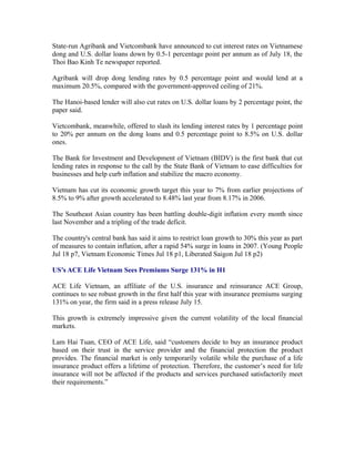 State-run Agribank and Vietcombank have announced to cut interest rates on Vietnamese
dong and U.S. dollar loans down by 0.5-1 percentage point per annum as of July 18, the
Thoi Bao Kinh Te newspaper reported.

Agribank will drop dong lending rates by 0.5 percentage point and would lend at a
maximum 20.5%, compared with the government-approved ceiling of 21%.

The Hanoi-based lender will also cut rates on U.S. dollar loans by 2 percentage point, the
paper said.

Vietcombank, meanwhile, offered to slash its lending interest rates by 1 percentage point
to 20% per annum on the dong loans and 0.5 percentage point to 8.5% on U.S. dollar
ones.

The Bank for Investment and Development of Vietnam (BIDV) is the first bank that cut
lending rates in response to the call by the State Bank of Vietnam to ease difficulties for
businesses and help curb inflation and stabilize the macro economy.

Vietnam has cut its economic growth target this year to 7% from earlier projections of
8.5% to 9% after growth accelerated to 8.48% last year from 8.17% in 2006.

The Southeast Asian country has been battling double-digit inflation every month since
last November and a tripling of the trade deficit.

The country's central bank has said it aims to restrict loan growth to 30% this year as part
of measures to contain inflation, after a rapid 54% surge in loans in 2007. (Young People
Jul 18 p7, Vietnam Economic Times Jul 18 p1, Liberated Saigon Jul 18 p2)

US’s ACE Life Vietnam Sees Premiums Surge 131% in H1

ACE Life Vietnam, an affiliate of the U.S. insurance and reinsurance ACE Group,
continues to see robust growth in the first half this year with insurance premiums surging
131% on year, the firm said in a press release July 15.

This growth is extremely impressive given the current volatility of the local financial
markets.

Lam Hai Tuan, CEO of ACE Life, said “customers decide to buy an insurance product
based on their trust in the service provider and the financial protection the product
provides. The financial market is only temporarily volatile while the purchase of a life
insurance product offers a lifetime of protection. Therefore, the customer’s need for life
insurance will not be affected if the products and services purchased satisfactorily meet
their requirements.”
 