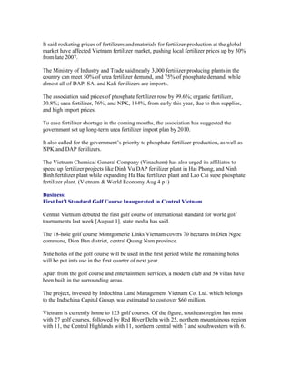 It said rocketing prices of fertilizers and materials for fertilizer production at the global
market have affected Vietnam fertilizer market, pushing local fertilizer prices up by 30%
from late 2007.

The Ministry of Industry and Trade said nearly 3,000 fertilizer producing plants in the
country can meet 50% of urea fertilizer demand, and 75% of phosphate demand, while
almost all of DAP, SA, and Kali fertilizers are imports.

The association said prices of phosphate fertilizer rose by 99.6%; organic fertilizer,
30.8%; urea fertilizer, 76%, and NPK, 184%, from early this year, due to thin supplies,
and high import prices.

To ease fertilizer shortage in the coming months, the association has suggested the
government set up long-term urea fertilizer import plan by 2010.

It also called for the government’s priority to phosphate fertilizer production, as well as
NPK and DAP fertilizers.

The Vietnam Chemical General Company (Vinachem) has also urged its affiliates to
speed up fertilizer projects like Dinh Vu DAP fertilizer plant in Hai Phong, and Ninh
Binh fertilizer plant while expanding Ha Bac fertilizer plant and Lao Cai supe phosphate
fertilizer plant. (Vietnam & World Economy Aug 4 p1)

Business:
First Int’l Standard Golf Course Inaugurated in Central Vietnam

Central Vietnam debuted the first golf course of international standard for world golf
tournaments last week [August 1], state media has said.

The 18-hole golf course Montgomerie Links Vietnam covers 70 hectares in Dien Ngoc
commune, Dien Ban district, central Quang Nam province.

Nine holes of the golf course will be used in the first period while the remaining holes
will be put into use in the first quarter of next year.

Apart from the golf course and entertainment services, a modern club and 54 villas have
been built in the surrounding areas.

The project, invested by Indochina Land Management Vietnam Co. Ltd. which belongs
to the Indochina Capital Group, was estimated to cost over $60 million.

Vietnam is currently home to 123 golf courses. Of the figure, southeast region has most
with 27 golf courses, followed by Red River Delta with 25, northern mountainous region
with 11, the Central Highlands with 11, northern central with 7 and southwestern with 6.
 