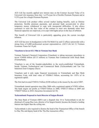 ACE Life has recently applied new interest rates on the Contract Account Value of its
Universal Life insurance from July 1 at 9%/year for a Flexible Premium Payment and at
9.25%/year for a Single Premium Payment.

The Universal Life product offers several market leading benefits, such as lifetime
protection, flexible premium payments, and personal bank account-style to allow
temporary money withdrawal to cope with unexpected difficulties. It also allows
customers to raise the face value of the contract to meet new demands when their
financial capacities are improved, or to cope with higher prices in the face of inflation.

This benefit of Universal Life is particularly appealing given the current two-digit
inflation.

ACE Life has now its headquarters in Ho Chi Minh City and 12 offices nationwide with a
strong force of 4,400 professional account representatives. (ACE Life Jul 15, Vietnam
Economic Times Jul 18 p4)

Vinachem to Invest $3.1 Mln in Vietnam Star Bank

Vietnam National Chemical Corporation (Vinachem) is taking necessary procedures to
invest VND50 billion ($3.13 million) in Vietnam Star Commercial Joint Stock Bank
(Vietstarbank).

Vinachem is one of the founder-stakeholders in the newly-established Vietstarbank,
beside Vietnam Technological and Commercial Bank (Techcombank) and Tan Tao
Industrial Zone Company (Itaco).

Vinachem said it only make financial investments in Vietstarbank and Bao Minh
Insurance Corp, with total value of VND66.5 billion, accounting for 1.85% of its
registered capital.

The firm had invested VND16.5 billion ($100 million) in the insurer by the end of 2007.

Vietstarbank started operation since May 2008 with a registered capital of VND1 trillion.
The bank targets net profits at VND19 billion in 2008, VND115 billion in 2009 and
VND257 billion in 2010. (Securities Investment Jul 18)

Techcombank Proposed to Sack Director of Saigon Branch

The State Bank of Vietnam (SBV) sent a dispatch July 16 to Techcombank to ask for
dismissal of Luong Huu Lam, director of its Saigon branch, because the branch a lending
interest rate higher than the ceiling rate.

Techcombank is also required to dismiss the head of the Transaction Office of the branch
Le Duc Tho and deputy head of the Thu Duc transaction office.
 