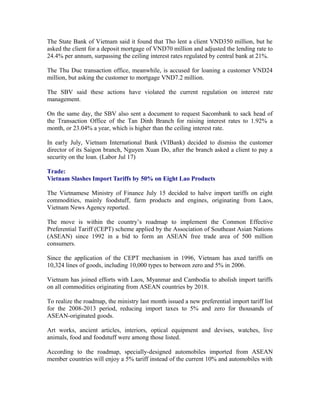 The State Bank of Vietnam said it found that Tho lent a client VND350 million, but he
asked the client for a deposit mortgage of VND70 million and adjusted the lending rate to
24.4% per annum, surpassing the ceiling interest rates regulated by central bank at 21%.

The Thu Duc transaction office, meanwhile, is accused for loaning a customer VND24
million, but asking the customer to mortgage VND7.2 million.

The SBV said these actions have violated the current regulation on interest rate
management.

On the same day, the SBV also sent a document to request Sacombank to sack head of
the Transaction Office of the Tan Dinh Branch for raising interest rates to 1.92% a
month, or 23.04% a year, which is higher than the ceiling interest rate.

In early July, Vietnam International Bank (VIBank) decided to dismiss the customer
director of its Saigon branch, Nguyen Xuan Do, after the branch asked a client to pay a
security on the loan. (Labor Jul 17)

Trade:
Vietnam Slashes Import Tariffs by 50% on Eight Lao Products

The Vietnamese Ministry of Finance July 15 decided to halve import tariffs on eight
commodities, mainly foodstuff, farm products and engines, originating from Laos,
Vietnam News Agency reported.

The move is within the country’s roadmap to implement the Common Effective
Preferential Tariff (CEPT) scheme applied by the Association of Southeast Asian Nations
(ASEAN) since 1992 in a bid to form an ASEAN free trade area of 500 million
consumers.

Since the application of the CEPT mechanism in 1996, Vietnam has axed tariffs on
10,324 lines of goods, including 10,000 types to between zero and 5% in 2006.

Vietnam has joined efforts with Laos, Myanmar and Cambodia to abolish import tariffs
on all commodities originating from ASEAN countries by 2018.

To realize the roadmap, the ministry last month issued a new preferential import tariff list
for the 2008-2013 period, reducing import taxes to 5% and zero for thousands of
ASEAN-originated goods.

Art works, ancient articles, interiors, optical equipment and devises, watches, live
animals, food and foodstuff were among those listed.

According to the roadmap, specially-designed automobiles imported from ASEAN
member countries will enjoy a 5% tariff instead of the current 10% and automobiles with
 
