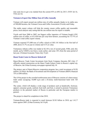 nine seats less to get a tax slashed from the current 83% to 60% by 2013. (VOV Jul 16,
VNA Jul 16)

Vietnam to Export One Million Tons of Coffee Annually

Vietnam will export around one million tons of coffee annually thanks to its stable area
of 500,000 hectares, the Vietnam Cocoa and Coffee Association (Vicofa) said Friday.

The stable export volume will help the country ensure coffee quality and reasonable
prices, local analysts said, noting that the one million tons for export is suitable.

Vicofa said from 2000 to 2007, ten biggest coffee importers of Vietnam bough 4.283
million tons of coffee, or 611,930 tons per crop from farmers, accounting for 73.77% of
Vietnam’s total coffee export volume.

Vietnam exported 571,000 tons of coffee valued at US$1.181 billion in the first half of
2008, down 31.7% on year in volume and 4.1% in value.

Vietnamese robusta coffee was traded at $2,130 a ton of second grade, FOB, early this
month, up by US$50 a ton from a week earlier, and some 18% from the same period of
last year. (Vietnam Economic Times July 15 p2)

Hanoi Trade Center in Moscow Kicked off

Hanoi-Moscow Trade Center Investment Joint Stock Company (Incentra JSC) July 17
officially started construction on the Hanoi Trade-Culture Center in Russia’s capital city
of Moscow, the Urban Economy newspaper reported July 18.

The project, part of Hanoi-Moscow cooperation program, has a total investment of $120
million, of which, the Bank of Investment and Development of Vietnam (BIDV) financed
75% or $90 million.

The 4.9-ha project in the crowded northwestern area of Moscow consists of a three-storey
trade center occupying 10,000 sq.m and a 24-storey multi-functional hotel with 720
rooms.

The center, which will display a wide range of products such as handicrafts, footwear,
apparel, consumer goods, seafood, food stuff, and fruit, is aimed to promote Vietnamese
products in the potential market of Russia in particular and the European market in
general,

The project is slated for completion in late 2010.

Vietnam-Russia trade is expected to reach between $2-$3 billion in 2010, up 1.8-2.7
times against 2005. (Urban Economy Jul 18 p8)
 