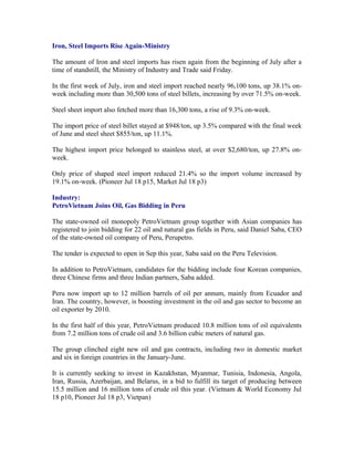 Iron, Steel Imports Rise Again-Ministry

The amount of Iron and steel imports has risen again from the beginning of July after a
time of standstill, the Ministry of Industry and Trade said Friday.

In the first week of July, iron and steel import reached nearly 96,100 tons, up 38.1% on-
week including more than 30,500 tons of steel billets, increasing by over 71.5% on-week.

Steel sheet import also fetched more than 16,300 tons, a rise of 9.3% on-week.

The import price of steel billet stayed at $948/ton, up 3.5% compared with the final week
of June and steel sheet $855/ton, up 11.1%.

The highest import price belonged to stainless steel, at over $2,680/ton, up 27.8% on-
week.

Only price of shaped steel import reduced 21.4% so the import volume increased by
19.1% on-week. (Pioneer Jul 18 p15, Market Jul 18 p3)

Industry:
PetroVietnam Joins Oil, Gas Bidding in Peru

The state-owned oil monopoly PetroVietnam group together with Asian companies has
registered to join bidding for 22 oil and natural gas fields in Peru, said Daniel Saba, CEO
of the state-owned oil company of Peru, Perupetro.

The tender is expected to open in Sep this year, Saba said on the Peru Television.

In addition to PetroVietnam, candidates for the bidding include four Korean companies,
three Chinese firms and three Indian partners, Saba added.

Peru now import up to 12 million barrels of oil per annum, mainly from Ecuador and
Iran. The country, however, is boosting investment in the oil and gas sector to become an
oil exporter by 2010.

In the first half of this year, PetroVietnam produced 10.8 million tons of oil equivalents
from 7.2 million tons of crude oil and 3.6 billion cubic meters of natural gas.

The group clinched eight new oil and gas contracts, including two in domestic market
and six in foreign countries in the January-June.

It is currently seeking to invest in Kazakhstan, Myanmar, Tunisia, Indonesia, Angola,
Iran, Russia, Azerbaijan, and Belarus, in a bid to fulfill its target of producing between
15.5 million and 16 million tons of crude oil this year. (Vietnam & World Economy Jul
18 p10, Pioneer Jul 18 p3, Vietpan)
 