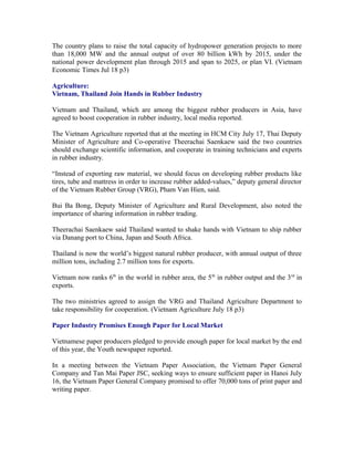 The country plans to raise the total capacity of hydropower generation projects to more
than 18,000 MW and the annual output of over 80 billion kWh by 2015, under the
national power development plan through 2015 and span to 2025, or plan VI. (Vietnam
Economic Times Jul 18 p3)

Agriculture:
Vietnam, Thailand Join Hands in Rubber Industry

Vietnam and Thailand, which are among the biggest rubber producers in Asia, have
agreed to boost cooperation in rubber industry, local media reported.

The Vietnam Agriculture reported that at the meeting in HCM City July 17, Thai Deputy
Minister of Agriculture and Co-operative Theerachai Saenkaew said the two countries
should exchange scientific information, and cooperate in training technicians and experts
in rubber industry.

“Instead of exporting raw material, we should focus on developing rubber products like
tires, tube and mattress in order to increase rubber added-values,” deputy general director
of the Vietnam Rubber Group (VRG), Pham Van Hien, said.

Bui Ba Bong, Deputy Minister of Agriculture and Rural Development, also noted the
importance of sharing information in rubber trading.

Theerachai Saenkaew said Thailand wanted to shake hands with Vietnam to ship rubber
via Danang port to China, Japan and South Africa.

Thailand is now the world’s biggest natural rubber producer, with annual output of three
million tons, including 2.7 million tons for exports.

Vietnam now ranks 6th in the world in rubber area, the 5th in rubber output and the 3rd in
exports.

The two ministries agreed to assign the VRG and Thailand Agriculture Department to
take responsibility for cooperation. (Vietnam Agriculture July 18 p3)

Paper Industry Promises Enough Paper for Local Market

Vietnamese paper producers pledged to provide enough paper for local market by the end
of this year, the Youth newspaper reported.

In a meeting between the Vietnam Paper Association, the Vietnam Paper General
Company and Tan Mai Paper JSC, seeking ways to ensure sufficient paper in Hanoi July
16, the Vietnam Paper General Company promised to offer 70,000 tons of print paper and
writing paper.
 