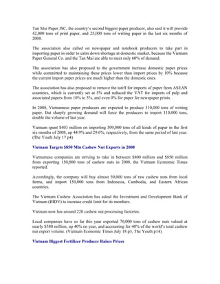 Tan Mai Paper JSC, the country’s second biggest paper producer, also said it will provide
42,000 tons of print paper, and 25,000 tons of writing paper in the last six months of
2008.

The association also called on newspaper and notebook producers to take part in
importing paper in order to calm down shortage at domestic market, because the Vietnam
Paper General Co. and the Tan Mai are able to meet only 60% of demand.

The association has also proposed to the government increase domestic paper prices
while committed to maintaining these prices lower than import prices by 10% because
the current import paper prices are much higher than the domestic ones.

The association has also proposed to remove the tariff for imports of paper from ASEAN
countries, which is currently set at 5% and reduced the VAT for imports of pulp and
associated papers from 10% to 5%, and even 0% for paper for newspaper prints.

In 2008, Vietnamese paper producers are expected to produce 310,000 tons of writing
paper. But sharply growing demand will force the producers to import 110,000 tons,
double the volume of last year.

Vietnam spent $403 million on importing 509,000 tons of all kinds of paper in the first
six months of 2008, up 44.9% and 29.6%, respectively, from the same period of last year.
(The Youth July 17 p4)

Vietnam Targets $850 Mln Cashew Nut Exports in 2008

Vietnamese companies are striving to rake in between $800 million and $850 million
from exporting 150,000 tons of cashew nuts in 2008, the Vietnam Economic Times
reported.

Accordingly, the company will buy almost 50,000 tons of raw cashew nuts from local
farms, and import 150,000 tons from Indonesia, Cambodia, and Eastern African
countries.

The Vietnam Cashew Association has asked the Investment and Development Bank of
Vietnam (BIDV) to increase credit limit for its members.

Vietnam now has around 220 cashew nut processing factories.

Local companies have so far this year exported 70,000 tons of cashew nuts valued at
nearly $380 million, up 40% on year, and accounting for 40% of the world’s total cashew
nut export volume. (Vietnam Economic Times July 18 p3, The Youth p14)

Vietnam Biggest Fertilizer Producer Raises Prices
 