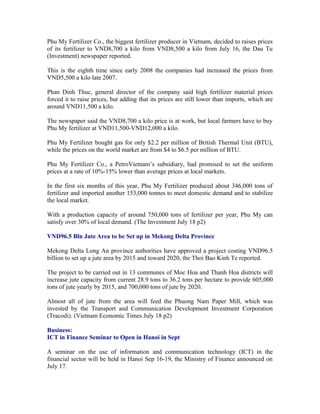 Phu My Fertilizer Co., the biggest fertilizer producer in Vietnam, decided to raises prices
of its fertilizer to VND8,700 a kilo from VND8,500 a kilo from July 16, the Dau Tu
(Investment) newspaper reported.

This is the eighth time since early 2008 the companies had increased the prices from
VND5,500 a kilo late 2007.

Phan Dinh Thuc, general director of the company said high fertilizer material prices
forced it to raise prices, but adding that its prices are still lower than imports, which are
around VND11,500 a kilo.

The newspaper said the VND8,700 a kilo price is at work, but local farmers have to buy
Phu My fertilizer at VND11,500-VND12,000 a kilo.

Phu My Fertilizer bought gas for only $2.2 per million of British Thermal Unit (BTU),
while the prices on the world market are from $4 to $6.5 per million of BTU.

Phu My Fertilizer Co., a PetroVietnam’s subsidiary, had promised to set the uniform
prices at a rate of 10%-15% lower than average prices at local markets.

In the first six months of this year, Phu My Fertilizer produced about 346,000 tons of
fertilizer and imported another 153,000 tonnes to meet domestic demand and to stabilize
the local market.

With a production capacity of around 750,000 tons of fertilizer per year, Phu My can
satisfy over 30% of local demand. (The Investment July 18 p2)

VND96.5 Bln Jute Area to be Set up in Mekong Delta Province

Mekong Delta Long An province authorities have approved a project costing VND96.5
billion to set up a jute area by 2015 and toward 2020, the Thoi Bao Kinh Te reported.

The project to be carried out in 13 communes of Moc Hoa and Thanh Hoa districts will
increase jute capacity from current 28.9 tons to 36.2 tons per hectare to provide 605,000
tons of jute yearly by 2015, and 700,000 tons of jute by 2020.

Almost all of jute from the area will feed the Phuong Nam Paper Mill, which was
invested by the Transport and Communication Development Investment Corporation
(Tracodi). (Vietnam Economic Times July 18 p2)

Business:
ICT in Finance Seminar to Open in Hanoi in Sept

A seminar on the use of information and communication technology (ICT) in the
financial sector will be held in Hanoi Sep 16-19, the Ministry of Finance announced on
July 17.
 