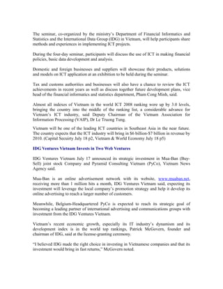 The seminar, co-organized by the ministry’s Department of Financial Informatics and
Statistics and the International Data Group (IDG) in Vietnam, will help participants share
methods and experiences in implementing ICT projects.

During the four-day seminar, participants will discuss the use of ICT in making financial
policies, basic data development and analysis.

Domestic and foreign businesses and suppliers will showcase their products, solutions
and models on ICT application at an exhibition to be held during the seminar.

Tax and customs authorities and businesses will also have a chance to review the ICT
achievements in recent years as well as discuss together future development plans, vice
head of the financial informatics and statistics department, Pham Cong Minh, said.

Almost all indexes of Vietnam in the world ICT 2008 ranking were up by 3.0 levels,
bringing the country into the middle of the ranking list, a considerable advance for
Vietnam’s ICT industry, said Deputy Chairman of the Vietnam Association for
Information Processing (VAIP), Dr Le Truong Tung.
Vietnam will be one of the leading ICT countries in Southeast Asia in the near future.
The country expects that the ICT industry will bring in $6 billion-$7 billion in revenue by
2010. (Capital Secuirty July 18 p2, Vietnam & World Economy July 18 p5)

IDG Ventures Vietnam Invests in Two Web Ventures

IDG Ventures Vietnam July 17 announced its strategic investment in Mua-Ban (Buy-
Sell) joint stock Company and Pyramid Consulting Vietnam (PyCo), Vietnam News
Agency said.

Mua-Ban is an online advertisement network with its website, www.muaban.net,
receiving more than 1 million hits a month, IDG Ventures Vietnam said, expecting its
investment will leverage the local company’s promotion strategy and help it develop its
online advertising to reach a larger number of customers.

Meanwhile, Belgium-Headquartered PyCo is expected to reach its strategic goal of
becoming a leading partner of international advertising and communications groups with
investment from the IDG Ventures Vietnam.

Vietnam’s recent economic growth, especially its IT industry’s dynamism and its
development index is in the world top rankings, Patrick McGovern, founder and
chairman of IDG, said at the license-granting ceremony.

“I believed IDG made the right choice in investing in Vietnamese companies and that its
investment would bring in fast returns,” McGovern noted.
 