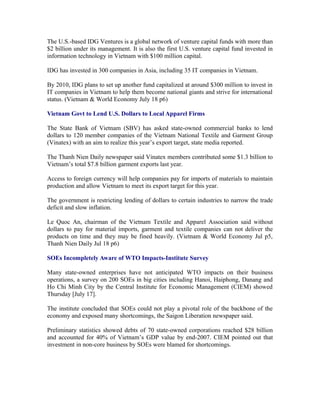 The U.S.-based IDG Ventures is a global network of venture capital funds with more than
$2 billion under its management. It is also the first U.S. venture capital fund invested in
information technology in Vietnam with $100 million capital.

IDG has invested in 300 companies in Asia, including 35 IT companies in Vietnam.

By 2010, IDG plans to set up another fund capitalized at around $300 million to invest in
IT companies in Vietnam to help them become national giants and strive for international
status. (Vietnam & World Economy July 18 p6)

Vietnam Govt to Lend U.S. Dollars to Local Apparel Firms

The State Bank of Vietnam (SBV) has asked state-owned commercial banks to lend
dollars to 120 member companies of the Vietnam National Textile and Garment Group
(Vinatex) with an aim to realize this year’s export target, state media reported.

The Thanh Nien Daily newspaper said Vinatex members contributed some $1.3 billion to
Vietnam’s total $7.8 billion garment exports last year.

Access to foreign currency will help companies pay for imports of materials to maintain
production and allow Vietnam to meet its export target for this year.

The government is restricting lending of dollars to certain industries to narrow the trade
deficit and slow inflation.

Le Quoc An, chairman of the Vietnam Textile and Apparel Association said without
dollars to pay for material imports, garment and textile companies can not deliver the
products on time and they may be fined heavily. (Vietnam & World Economy Jul p5,
Thanh Nien Daily Jul 18 p6)

SOEs Incompletely Aware of WTO Impacts-Institute Survey

Many state-owned enterprises have not anticipated WTO impacts on their business
operations, a survey on 200 SOEs in big cities including Hanoi, Haiphong, Danang and
Ho Chi Minh City by the Central Institute for Economic Management (CIEM) showed
Thursday [July 17].

The institute concluded that SOEs could not play a pivotal role of the backbone of the
economy and exposed many shortcomings, the Saigon Liberation newspaper said.

Preliminary statistics showed debts of 70 state-owned corporations reached $28 billion
and accounted for 40% of Vietnam’s GDP value by end-2007. CIEM pointed out that
investment in non-core business by SOEs were blamed for shortcomings.
 