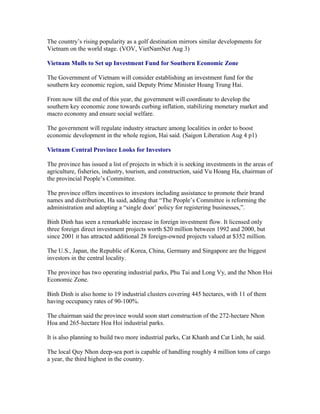 The country’s rising popularity as a golf destination mirrors similar developments for
Vietnam on the world stage. (VOV, VietNamNet Aug 3)

Vietnam Mulls to Set up Investment Fund for Southern Economic Zone

The Government of Vietnam will consider establishing an investment fund for the
southern key economic region, said Deputy Prime Minister Hoang Trung Hai.

From now till the end of this year, the government will coordinate to develop the
southern key economic zone towards curbing inflation, stabilizing monetary market and
macro economy and ensure social welfare.

The government will regulate industry structure among localities in order to boost
economic development in the whole region, Hai said. (Saigon Liberation Aug 4 p1)

Vietnam Central Province Looks for Investors

The province has issued a list of projects in which it is seeking investments in the areas of
agriculture, fisheries, industry, tourism, and construction, said Vu Hoang Ha, chairman of
the provincial People’s Committee.

The province offers incentives to investors including assistance to promote their brand
names and distribution, Ha said, adding that “The People’s Committee is reforming the
administration and adopting a “single door’ policy for registering businesses,”.

Binh Dinh has seen a remarkable increase in foreign investment flow. It licensed only
three foreign direct investment projects worth $20 million between 1992 and 2000, but
since 2001 it has attracted additional 28 foreign-owned projects valued at $352 million.

The U.S., Japan, the Republic of Korea, China, Germany and Singapore are the biggest
investors in the central locality.

The province has two operating industrial parks, Phu Tai and Long Vy, and the Nhon Hoi
Economic Zone.

Binh Dinh is also home to 19 industrial clusters covering 445 hectares, with 11 of them
having occupancy rates of 90-100%.

The chairman said the province would soon start construction of the 272-hectare Nhon
Hoa and 265-hectare Hoa Hoi industrial parks.

It is also planning to build two more industrial parks, Cat Khanh and Cat Linh, he said.

The local Quy Nhon deep-sea port is capable of handling roughly 4 million tons of cargo
a year, the third highest in the country.
 