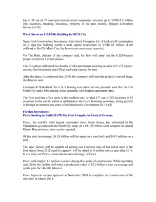 Up to 28 out of 70 surveyed state-invested companies invested up to VND23.3 trillion
into securities, banking, insurance, property in the past months. (Saigon Liberation
Online Jul 18)

Work Starts on $103-Mln Building in HCM City

Ngan Binh Construction Investment Joint Stock Company Jul 18 kicked off construction
on a high-rise building worth a total capital investment of VND1.65 trillion ($103
million) in Ho Chi Minh City, the Investment newspaper reported.

Vo The Binh, director of the company said, his firm will carry out the 8,320-hectare
project in district 1 in two phases.

The first phase will build two blocks of 444 apartments covering an area of 5,175 square-
meters, four basements and offices and trade centers for rent.

After the phase is completed late 2010, the company will start the project’s second stage,
the director said.

Cushman & Wakefield, the U.S.’s leading real estate service provider said that Ho Chi
Minh City ranks 10th among Asian countries with highest apartment rents.

The firm said that office rents in the southern city is rated 17th out of 203 locations in 58
countries in the world, which is attributed to the city’s booming economy, strong growth
in foreign investment and entry of multinationals. (Investment Jul 18 p2)

Foreign Investment:
Posco Seeking to Build $5.378 Bln Steel Complex in Central Vietnam

Posco, the world’s third largest steelmaker from South Korea, has submitted to the
Vietnamese government the feasibility study on a $5.378 billion steel complex in central
Khanh Hoa province, state media reported.

Of the total investment, $4.38 billion will be spent on a steel mill and $413 million on a
port.

The steel factory will be capable of turning out 4 million tons of hot rolled steel in the
first phase (from 2012) and its capacity will be raised to 8 million tons a year after 2016.
It will only use Posco’s most advanced technology of Finex.

Posco will employ 1.3 million workers during five years of construction. While operating
until 2016, the facility will make a production value of $5.2 billion a year on average and
create jobs for 146,000 laborers.

Posco hopes to receive approval in November 2008 to complete the construction of the
steel mill in March 2013.
 