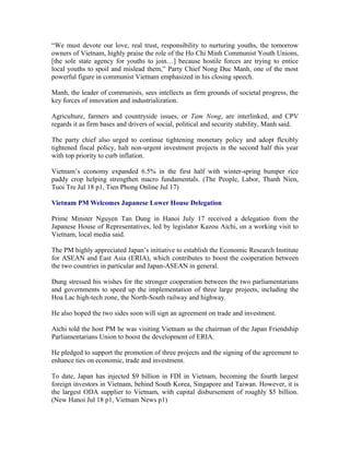 “We must devote our love, real trust, responsibility to nurturing youths, the tomorrow
owners of Vietnam, highly praise the role of the Ho Chi Minh Communist Youth Unions,
[the sole state agency for youths to join…] because hostile forces are trying to entice
local youths to spoil and mislead them,” Party Chief Nong Duc Manh, one of the most
powerful figure in communist Vietnam emphasized in his closing speech.

Manh, the leader of communists, sees intellects as firm grounds of societal progress, the
key forces of innovation and industrialization.

Agriculture, farmers and countryside issues, or Tam Nong, are interlinked, and CPV
regards it as firm bases and drivers of social, political and security stability, Manh said.

The party chief also urged to continue tightening monetary policy and adopt flexibly
tightened fiscal policy, halt non-urgent investment projects in the second half this year
with top priority to curb inflation.

Vietnam’s economy expanded 6.5% in the first half with winter-spring bumper rice
paddy crop helping strengthen macro fundamentals. (The People, Labor, Thanh Nien,
Tuoi Tre Jul 18 p1, Tien Phong Online Jul 17)

Vietnam PM Welcomes Japanese Lower House Delegation

Prime Minster Nguyen Tan Dung in Hanoi July 17 received a delegation from the
Japanese House of Representatives, led by legislator Kazou Aichi, on a working visit to
Vietnam, local media said.

The PM highly appreciated Japan’s initiative to establish the Economic Research Institute
for ASEAN and East Asia (ERIA), which contributes to boost the cooperation between
the two countries in particular and Japan-ASEAN in general.

Dung stressed his wishes for the stronger cooperation between the two parliamentarians
and governments to speed up the implementation of three large projects, including the
Hoa Lac high-tech zone, the North-South railway and highway.

He also hoped the two sides soon will sign an agreement on trade and investment.

Aichi told the host PM he was visiting Vietnam as the chairman of the Japan Friendship
Parliamentarians Union to boost the development of ERIA.

He pledged to support the promotion of three projects and the signing of the agreement to
enhance ties on economic, trade and investment.

To date, Japan has injected $9 billion in FDI in Vietnam, becoming the fourth largest
foreign investors in Vietnam, behind South Korea, Singapore and Taiwan. However, it is
the largest ODA supplier to Vietnam, with capital disbursement of roughly $5 billion.
(New Hanoi Jul 18 p1, Vietnam News p1)
 
