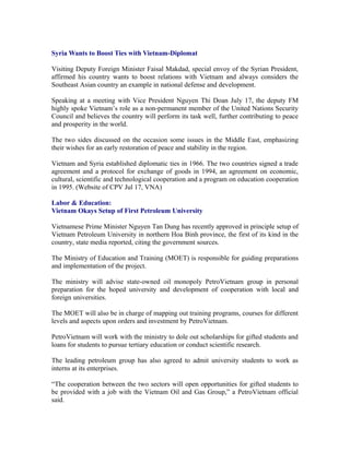 Syria Wants to Boost Ties with Vietnam-Diplomat

Visiting Deputy Foreign Minister Faisal Makdad, special envoy of the Syrian President,
affirmed his country wants to boost relations with Vietnam and always considers the
Southeast Asian country an example in national defense and development.

Speaking at a meeting with Vice President Nguyen Thi Doan July 17, the deputy FM
highly spoke Vietnam’s role as a non-permanent member of the United Nations Security
Council and believes the country will perform its task well, further contributing to peace
and prosperity in the world.

The two sides discussed on the occasion some issues in the Middle East, emphasizing
their wishes for an early restoration of peace and stability in the region.

Vietnam and Syria established diplomatic ties in 1966. The two countries signed a trade
agreement and a protocol for exchange of goods in 1994, an agreement on economic,
cultural, scientific and technological cooperation and a program on education cooperation
in 1995. (Website of CPV Jul 17, VNA)

Labor & Education:
Vietnam Okays Setup of First Petroleum University

Vietnamese Prime Minister Nguyen Tan Dung has recently approved in principle setup of
Vietnam Petroleum University in northern Hoa Binh province, the first of its kind in the
country, state media reported, citing the government sources.

The Ministry of Education and Training (MOET) is responsible for guiding preparations
and implementation of the project.

The ministry will advise state-owned oil monopoly PetroVietnam group in personal
preparation for the hoped university and development of cooperation with local and
foreign universities.

The MOET will also be in charge of mapping out training programs, courses for different
levels and aspects upon orders and investment by PetroVietnam.

PetroVietnam will work with the ministry to dole out scholarships for gifted students and
loans for students to pursue tertiary education or conduct scientific research.

The leading petroleum group has also agreed to admit university students to work as
interns at its enterprises.

“The cooperation between the two sectors will open opportunities for gifted students to
be provided with a job with the Vietnam Oil and Gas Group,” a PetroVietnam official
said.
 
