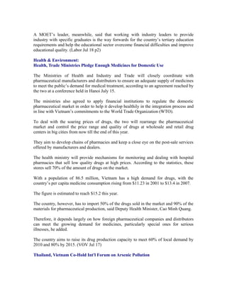 A MOET’s leader, meanwhile, said that working with industry leaders to provide
industry with specific graduates is the way forwards for the country’s tertiary education
requirements and help the educational sector overcome financial difficulties and improve
educational quality. (Labor Jul 18 p2)

Health & Environment:
Health, Trade Ministries Pledge Enough Medicines for Domestic Use

The Ministries of Health and Industry and Trade will closely coordinate with
pharmaceutical manufacturers and distributors to ensure an adequate supply of medicines
to meet the public’s demand for medical treatment, according to an agreement reached by
the two at a conference held in Hanoi July 15.

The ministries also agreed to apply financial institutions to regulate the domestic
pharmaceutical market in order to help it develop healthily in the integration process and
in line with Vietnam’s commitments to the World Trade Organization (WTO).

To deal with the soaring prices of drugs, the two will rearrange the pharmaceutical
market and control the price range and quality of drugs at wholesale and retail drug
centers in big cities from now till the end of this year.

They aim to develop chains of pharmacies and keep a close eye on the post-sale services
offered by manufacturers and dealers.

The health ministry will provide mechanisms for monitoring and dealing with hospital
pharmacies that sell low quality drugs at high prices. According to the statistics, these
stores sell 70% of the amount of drugs on the market.

With a population of 86.5 million, Vietnam has a high demand for drugs, with the
country’s per capita medicine consumption rising from $11.23 in 2001 to $13.4 in 2007.

The figure is estimated to reach $15.2 this year.

The country, however, has to import 50% of the drugs sold in the market and 90% of the
materials for pharmaceutical production, said Deputy Health Minister, Cao Minh Quang.

Therefore, it depends largely on how foreign pharmaceutical companies and distributors
can meet the growing demand for medicines, particularly special ones for serious
illnesses, he added.

The country aims to raise its drug production capacity to meet 60% of local demand by
2010 and 80% by 2015. (VOV Jul 17)

Thailand, Vietnam Co-Hold Int'l Forum on Arsenic Pollution
 