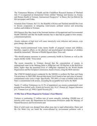 The Vietnamese Ministry of Health and the Chulabhorn Research Institute of Thailand
July 17 co-organized an international forum entitled “Strategy and Science on Arsenic
and Human Health in Vietnam: International Perspective” in Hanoi, the Gia Dinh & Xa
Hoi newspaper said Friday.

Scientists from Vietnam, the U.S., the Republic of Korea and Thailand attended the event
to discuss cooperation in mitigating water-arsenic polluted sources and protecting
mothers and children in Vietnam.

PhD Nguyen Huy Bao, head of the National Institute of Occupational and Environmental
Health (NIOEH) said that the health ministry has to date had no graph to treat arsenic-
contaminated patients.

Arsenic exposure at high level will cause intensively toxic infection and cancers, even
gene change, Bao added.

“Using arsenic-contaminated water harms health of pregnant women and children,
therefore, negative affects on the physical and psychological development of children
should be researched,” Minister of Health Nguyen Quoc Trieu said.

“We should propose measures to protect community health in Vietnam as well as the
region and the world,” Trieu noted.

The recent researches in Vietnam showed that the concentration of arsenic in
underground water in the Mekong Delta is 30Mg/liter and 150 Mg/liter in the Red River
Delta, higher than the permitted level of 10Mg/liter stipulated by the World Health
Organization and the European Commission, heard a forum, citing the MoH statistics

The UNICEF-funded project conducted by the NIOEH in northern Ha Nam and Hung
Yen provinces in 2003-2005 showed that arsenic level found in hair and urine of arsenic-
contaminated water users is high. Specifically, 70%-80% of water of drilled wells in Ha
Nam is contaminated with arsenic, exceeding the acceptable level set by the MoH.

Nearly 17 million Vietnamese (or 21.5% of population) use arsenic-contaminated water
pumped from drilled wells. (Family & Society July 18 p7, Pioneer p2, Saigon Liberation
p11, Vietnam Law p2, VNS, Capital Security p7)

15 Mln Tons of Waste Disposed in Vietnam A Year-Ministry

Vietnam is confronting 15 million tons of waste annually, including 150,000 tons of
harmful solid waste, the Department for Environment Protection under the Ministry of
Natural Resources and Environment said.

Most of solid waste was dumped from urban areas due to rapid urbanization. Hanoi and
Ho Chi Minh City are listed the worse-affected by environment pollution with a
 